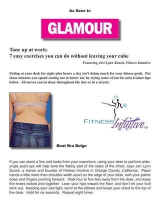 GLAMOUR
As Seen In
Tone up at work:
7 easy exercises you can do without leaving your cube
Featuring Jeri Lynn Sunok, Fitness Intuitive
Sitting at your desk for eight-plus hours a day isn’t doing much for your ﬁtness goals. Put
those minutes you spend zoning out to better use by trying some of our favorite trainer tips
below. All moves can be done throughout the day or in a circuit.
If you can stand a few odd looks from your coworkers, using your desk to perform wide-
angle push-ups will help tone the ﬂabby part of the sides of the chest, says Jeri Lynn
Sunok, a trainer and founder of Fitness Intuitive in Orange County, California. Place
hands a little more than shoulder-width apart on the edge of your desk, with your palms
down and ﬁngers pointing forward. Walk four to ﬁve feet away from the desk, and keep
the knees locked and together. Lean your hips toward the ﬂoor, and don’t let your butt
stick out. Keeping your abs tight, bend at the elbows and lower your chest to the top of
the desk. Hold for six seconds. Repeat eight times.
Beat Bra Bulge
 