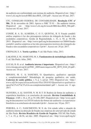 Rev. Ciênc. Empres. UNIPAR, Umuarama, v. 19, n. 2, p. 291-301, jul./dez. 2018
Detectar erros e fraudes na auditoria...
300
ISSN 1982-1115
da auditoria em conformidade com normas de auditoria. Disponível em: <http://
www1.cfc.org.br/sisweb/SRE/docs/RES_1203.pdf>. Acesso em: 05 mai. 2017.
CFC, CONSELHO FEDERAL DE CONTABILIDADE. Resolução CFC nº
986, 28 de novembro de 2003. Aprova a NBC TI 01 – Da auditoria interna.
Disponível em: <http://www1.cfc.org.br/sisweb/SRE/docs/RES_986.pdf>.
Acesso em: 02 mai. 2017.
CONDÉ, R. A. D.; ALMEIDA, C. O. F.; QUINTAL, R. S. Fraude contábil:
análise empírica à luz dos pressupostos teóricos do triângulo da fraude e dos
escândalos corporativos. Gestão & Regionalidade, v. 31, n. 93, p. 94-108,
2015. Disponível em: <http://www.spell.org.br/documentos/ver/38604/fraude-
contabil--analise-empirica-a-luz-dos-pressupostos-teoricos-do-triangulo-da-
fraude-e-dos-escandalos-corporativos-/i/pt-br>. Acesso em: 29 jul. 2017.
CREPALDI, S. A. Teoria e prática. 9. ed. São Paulo: Atlas, 2013.
LAKATOS, E. M.; MARCONI, M.A. Fundamentos de metodologia científica.
5. ed. São Paulo: Atlas, 2003.
LUCAS, D. R. et al. Auditoria interna é importante. Disponível em: <http://
www.inicepg.univap.br/cd/INIC_2009/anais/arquivos/RE_0079_0164_03.pdf>.
Acesso em: 18 nov. 2017.
MINAYO, M. C. S; SANCHES, O. Quantitativo, qualitativo: oposição
e complementariedade? Metodologia de pesquisa qualitativa em saúde.
Cadernos de saúde pública, v. 9, p. 3, jul/set. 1993. Disponível em: <http://
www.ufjf.br/especializacaofisioto/files/2010/03/Quantitativo-qualitativo-
oposi%C3%A7%C3%A3o-ou-complementaridade1.pdf >. Acesso em: 11 ago.
2017.
OLIVEIRA, A. Q.; SANTOS, N. M. B. F. D. Rodízio de firmas de auditoria: a
experiência brasileira e as conclusões do mercado. Revista Contabilidade &
Finanças - USP, v. 18, n. 45, p. 91-100, 2007. Disponível em: <http://www.spell.
org.br/documentos/ver/24318/rodizio-de-firmas-de-auditoria--a-experiencia-
brasileira-e-as-conclusoes-do-mercado/i/pt-br>. Acesso em: 10 jun. 2017.
PEREIRA, A. C.; NASCIMENTO, W. S. do. Um estudo sobre a atuação da
auditoria interna na detecção de fraudes nas empresas do setor privado do estado
de São Paulo. Revista Brasileira de Gestão de Negócios. FECAP, São Paulo,
v. 7, n. 19, p. 46-56, set./dez. 2005. Disponível em: <http://www.spell.org.br/
 