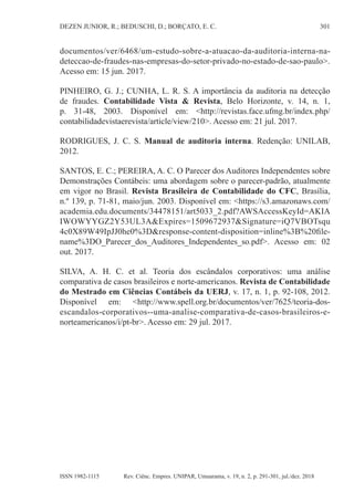 301
DEZEN JUNIOR, R.; BEDUSCHI, D.; BORÇATO, E. C.
Rev. Ciênc. Empres. UNIPAR, Umuarama, v. 19, n. 2, p. 291-301, jul./dez. 2018
ISSN 1982-1115
documentos/ver/6468/um-estudo-sobre-a-atuacao-da-auditoria-interna-na-
deteccao-de-fraudes-nas-empresas-do-setor-privado-no-estado-de-sao-paulo>.
Acesso em: 15 jun. 2017.
PINHEIRO, G. J.; CUNHA, L. R. S. A importância da auditoria na detecção
de fraudes. Contabilidade Vista & Revista, Belo Horizonte, v. 14, n. 1,
p. 31-48, 2003. Disponível em: <http://revistas.face.ufmg.br/index.php/
contabilidadevistaerevista/article/view/210>. Acesso em: 21 jul. 2017.
RODRIGUES, J. C. S. Manual de auditoria interna. Redenção: UNILAB,
2012.
SANTOS, E. C.; PEREIRA, A. C. O Parecer dos Auditores Independentes sobre
Demonstrações Contábeis: uma abordagem sobre o parecer-padrão, atualmente
em vigor no Brasil. Revista Brasileira de Contabilidade do CFC, Brasília,
n.º 139, p. 71-81, maio/jun. 2003. Disponível em: <https://s3.amazonaws.com/
academia.edu.documents/34478151/art5033_2.pdf?AWSAccessKeyId=AKIA
IWOWYYGZ2Y53UL3A&Expires=1509672937&Signature=iQ7VBOTsqu
4c0X89W49IpJJ0he0%3D&response-content-disposition=inline%3B%20file-
name%3DO_Parecer_dos_Auditores_Independentes_so.pdf>. Acesso em: 02
out. 2017.
SILVA, A. H. C. et al. Teoria dos escândalos corporativos: uma análise
comparativa de casos brasileiros e norte-americanos. Revista de Contabilidade
do Mestrado em Ciências Contábeis da UERJ, v. 17, n. 1, p. 92-108, 2012.
Disponível em: <http://www.spell.org.br/documentos/ver/7625/teoria-dos-
escandalos-corporativos--uma-analise-comparativa-de-casos-brasileiros-e-
norteamericanos/i/pt-br>. Acesso em: 29 jul. 2017.
 