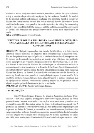 Rev. Ciênc. Empres. UNIPAR, Umuarama, v. 19, n. 2, p. 291-301, jul./dez. 2018
Detectar erros e fraudes na auditoria...
292
ISSN 1982-1115
defined as a case study due to the research procedures, whose data was collected
using a structured questionnaire designed by the software Survio®, forwarded
to the internal auditor and manager in charge of a company based in the city of
Douradina, in the state of Paraná. The results showed that the detection of errors
and frauds does not correspond to the main objective for hiring the accounting
audit. It was found that both the manager and the auditor consider the aggregation
of values, cost reduction and process improvement as the main objectives of an
audit.
KEY WORDS: Audit; Errors; Frauds.
DETECTAR ERRORES Y FRAUDES EN LAAUDITORÍA CONTABLE:
UN ANÁLISIS A LA LUZ DE LA TEORÍA DE LOS ESCANDALES
CORPORATIVOS
RESUMEN: El objetivo general de este estudio fue identificar si la detección de
errores y fraudes es uno de los objetivos de la contratación de la auditoría conta-
ble por los gobernantes bajo la óptica de la teoría de los escándalos corporativos.
El mismo es de naturaleza cualitativa, en cuanto a los objetivos es clasificado
como descriptivo, en relación a los procedimientos de investigación, es un estu-
dio de caso. La recolección de datos fue realizada por un relevamiento a través de
un cuestionario estructurado con la utilización del software Survio® encaminado
al auditor interno y gestor, que se delimita a la empresa con sede en la ciudad de
Douradina, Estado de Paraná. Los resultados demostraron que la detección de
errores y fraudes no corresponde al principal objetivo para la contratación de la
auditoría contable. Se constató que tanto el gestor como el auditor entienden que
la agregación de valores, reducción de costos y mejora de los procesos son los
objetivos principales de la contratación de la auditoría.
PALABRAS CLAVE: Auditoría; Errores; Fraude.
1 INTRODUÇÃO
Em 1934 nos Estados Unidos, foi criado a Securities Exchange Com-
mission – SEC cujo objetivo era regular o mercado de ações, atuando de forma
preventiva nos casos de abusos das corporações, abusos estes que poderiam estar
associados à questão da oferta e venda de títulos e de relatórios corporativos. A
profissão de auditor se tornou imprescindível, pois para que as empresas possam
ingressar na Bolsa de Valores, é necessário que suas demonstrações financeiras
sejam auditadas, podendo dessa forma aumentar a credibilidade das informações
que são objeto de avaliação pelos investidores. O mesmo aconteceu no Brasil
em 1976, com a criação da Comissão de Valores Mobiliários por meio da Lei nº
 