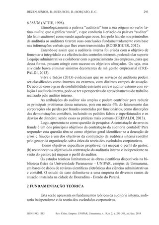293
DEZEN JUNIOR, R.; BEDUSCHI, D.; BORÇATO, E. C.
Rev. Ciênc. Empres. UNIPAR, Umuarama, v. 19, n. 2, p. 291-301, jul./dez. 2018
ISSN 1982-1115
6.385/76 (ATTIE, 1998).
Etimologicamente a palavra “auditoria” tem a sua origem no verbo la-
tino audire, que significa “ouvir”, e que conduziu à criação da palavra “auditor”
(do latim auditore) como sendo aquele que ouve. Isto pelo fato de nos primórdios
da auditoria os auditores tirarem suas conclusões fundamentadamente com base
nas informações verbais que lhes eram transmitidas (RODRIGUES, 2012).
Entende-se assim que a auditoria interna foi criada com o objetivo de
fomentar a integridade e a eficiência dos controles internos, podendo dar suporte
à equipe administrativa e colaborar com o gerenciamento das empresas, para que
dessa forma, possam atingir com sucesso os objetivos almejados. Ou seja, esta
atividade busca eliminar sinistros decorrentes de má gestão empresarial (CRE-
PALDI, 2013).
Silva e Inácio (2013) evidenciam que os serviços de auditoria podem
ser classificados como internos ou externos, com distintos campos de atuação.
De acordo com o grau de confiabilidade existente entre o auditor externo com re-
lação à auditoria interna, pode-se ter a perspectiva do aproveitamento do trabalho
realizado pelo auditor interno.
As atribuições do auditor são amplas e podem contribuir para reduzir
os principais problemas dessa natureza, pois em média 6% do faturamento das
corporações são perdas por fraudes cometidas por funcionários, como distorções
das demonstrações contábeis, incluindo os pedidos falsos e superfaturados e os
desvios de dinheiro; sendo essas as práticas mais comuns (CREPALDI, 2013).
Logo, apresenta-se como questão de pesquisa: A constatação de erro ou
fraude é um dos principais objetivos da contratação da auditoria contábil? Para
responder esta questão têm-se como objetivo geral identificar se a detecção de
erros e fraudes é um dos objetivos da contratação da auditoria interna contábil
pelo gestor da organização sob a ótica da teoria dos escândalos corporativos.
Como objetivos específicos propõe-se: (a) mapear o perfil do gestor;
(b) reconhecer os objetivos da contratação da auditoria interna e independente na
visão do gestor; (c) mapear o perfil do auditor.
Os estudos teóricos limitaram-se às obras científicas disponíveis na bi-
blioteca física da Universidade Paranaense – UNIPAR, campus de Umuarama,
em bases de dados de revistas científicas eletrônicas das ciências administrativas
e contábil. O estudo de caso delimita-se a uma empresa de diversos ramos de
atuação instalada na cidade de Douradina - Estado do Paraná.
2 FUNDAMENTAÇÃO TEÓRICA
Esta seção apresenta os fundamentos teóricos da auditoria interna, audi-
toria independente e da teoria dos escândalos corporativos.
 