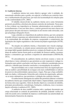 Rev. Ciênc. Empres. UNIPAR, Umuarama, v. 19, n. 2, p. 291-301, jul./dez. 2018
Detectar erros e fraudes na auditoria...
294
ISSN 1982-1115
2.1 Auditoria Interna
A auditoria interna tem como objetivo agregar valor à entidade, de-
monstrando subsídios para a gestão, em especial, a melhoria aos controles inter-
nos e melhoramento dos processos, por meio da recomendação de soluções para
as não conformidades (CFC, 2003).
O trabalho desenvolvido na auditoria interna serve como ferramenta
gerencial, possibilita a eficiência dos demais controles da instituição. Nesse pon-
to fica evidente sua importância ao fomentar administradores em assistência e
aconselhamentos. Com este fator chave, o núcleo gerencial tem mais clareza em
quais passos dar para alavancar a instituição ou até mesmo onde retroceder, sem
que prejudique delegações fiscais.
Logo, entende-se a importância da auditoria interna, que tem a proposta
de poder oferecer segurança aos administradores durante as tomadas de decisões
e na continuidade das atividades da empresa, assegurando o cumprimento das
legislações dos órgãos reguladores e das normas da própria organização (ATTIE,
2011).
Na atuação em auditoria interna, o funcionário tem vínculo emprega-
tício com a instituição, no entanto possui autonomia para informar os gestores
em tempo hábil quando identificar possíveis vestígios de fraude ou erro. Do coti-
diano do auditor interno fazem parte as atividades de fornecer análise, recomen-
dações e comentários que auxiliem a trajetória do administrador (CREPALDI,
2013).
Os procedimentos da auditoria interna envolvem exames e testes de
observância e testes substantivos que permitem ao ente responsável, indagar in-
formações para auferir conclusões com base nas evidências consideradas provas
cabíveis e subsídio para formular conclusões e recomendações da auditoria.
Sua proximidade com o corpo constitucional físico da organização per-
mite ao auditor a possibilidade de averiguar com mais confiabilidade os indícios
de possíveis desconformidades operacionais e legais. Para que a haja confiabili-
dade nos dados e informações fornecidos pelo sistema da organização, aplicam-
-se os testes substantivos, que permitem a validação dos controles internos.
O conhecimento abrangente do auditor lhe permitirá elaborar o relatório
da auditoria interna que compreende objetividade e imparcialidade, expressando
de forma clara suas sugestões. Além de abordar objetivos e extensão do trabalho,
principais procedimentos, metodologia, limitações, evidências, risos e recomen-
dações referentes à auditoria (CFC, 2003).
A auditoria da área contábil examina todo e qualquer documento que
esteja relacionado ao controle do patrimônio da entidade, podendo verificar se
estão de acordo com a realidade da empresa e confirmando sua autenticidade nas
demonstrações financeiras da empresa.
 