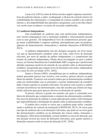 295
DEZEN JUNIOR, R.; BEDUSCHI, D.; BORÇATO, E. C.
Rev. Ciênc. Empres. UNIPAR, Umuarama, v. 19, n. 2, p. 291-301, jul./dez. 2018
ISSN 1982-1115
Lucas et al. (2014,) citam de forma sucinta o papel e algumas caracterís-
ticas da auditoria interna, a saber: a) adequação e eficácia do controle interno; b)
confiabilidade das informações; c) integridade do sistema contábil e de controle
interno; e, d) compatibilidade das operações e programas, com os devidos objeti-
vos, assim como os planos e os meios de execução estabelecidos.
2.2 Auditoria Independente
Esta modalidade de auditoria atua com profissionais independentes,
sem vínculo empregatício com a instituição auditada e relacionamento pessoal
com os seus gestores. Tal independência livre de compromissos pessoais agre-
ga maior confiabilidade à empresa auditada, principalmente para investidores,
agências de financiamentos, fornecedores e analistas financeiros (CREPALDI,
2013).
A auditoria independente tem por desígnio assegurar em nível razoá-
vel, que as demonstrações contábeis como um todo, estão livres de distorção
relevante, por meio de opinião do auditor independente e o cumprimento das
normas de auditoria independente. Diante dessa investigação na qual o auditor
exerce, as Normas Brasileiras de Contabilidade-NBCs exigem que o profissional
obtenha segurança razoável em emissão de sua opinião sobre as demonstrações
contábeis, assegurando que estejam livres de distorções relevantes, independente
se a causa for erro ou fraude. (CFC, 2016).
Santos e Pereira (2003), exemplificam que os auditores independentes
podem apresentar parecer sem ressalva, com ressalva, parecer adverso ou pode
abster de opinião. O parecer sem ressalva indica que as demonstrações contábeis
estão em conformidade com os princípios e normas fundamentais de contabili-
dade e foram expostos os assuntos relevantes. No parecer com ressalva o auditor
constata incoerências nas demonstrações, mas não acredita que afetará em mag-
nitude suficiente para gerar parecer adverso ou abstenção de opinião.
O parecer adverso é gerado em ocasiões nas quais é constatada exis-
tência de distorções que comprometam o conjunto das demonstrações contábeis.
Em casos de abstenção de opinião o exame aplicado pelo auditor sofre limitações
que impossibilitaram a formulação de opinião sobre as demonstrações contábeis.
O auditor deve avaliar os riscos que a auditoria pode sofrer, conside-
rando o ambiente de controle da instituição (CREPALDI, 2013). Os riscos para
este tipo de auditoria são os de distorções relevantes, que pode ser no nível geral
das demonstrações contábeis ou na afirmação das classes saldos, transações e
divulgações. Além desta modalidade, existem também os riscos de detecção, que
tem posição inversa aos riscos de distorções relevantes, pois quanto maiores a
distorções menores serão os riscos de detecção (CFC, 2016).
 