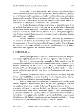 297
DEZEN JUNIOR, R.; BEDUSCHI, D.; BORÇATO, E. C.
Rev. Ciênc. Empres. UNIPAR, Umuarama, v. 19, n. 2, p. 291-301, jul./dez. 2018
ISSN 1982-1115
O estudo de Pereira e Nascimento (2005) demonstra que as fraudes po-
dem se apresentar de quatro tipos: fraudes contábeis, fraudes financeiras, fraudes
no controle interno e fraudes éticas. As fraudes contábeis são as que ocorrem nas
demonstrações contábeis. Uma ferramenta significativa para a descoberta deste
tipo de fraude é a contabilidade, por meio de seus próprios relatórios podem ser
constatados de fato onde está acontecendo o ato fraudulento.
As fraudes financeiras atingem diretamente as operações monetárias
no ambiente interno da empresa, geralmente são as transferências de bens para
familiares ou nomes “fantasmas”, e entre outras formas, torna-se a forma mais
acessível de cometer a fraude. Por fim, a fraude ética não está ligada aos proble-
mas físicos e materiais da empresa, mas ao ataque intangível, que causa grandes
dificuldades para a entidade.
Oliveira e Santos (2007), em sua pesquisa concluíram que, os interesses
do auditor se relacionam, especificamente, a atos fraudulentos que distorcem de
forma relevante as demonstrações contábeis. É cargo do auditor detectar fraudes
ou erros em evidências da auditoria, aqueles nos quais fazem com que o profis-
sional tenha total segurança nos resultados encontrados.
3 METODOLOGIA
Em relação ao problema, a pesquisa é de natureza qualitativa, pois pos-
suiu caráter exploratório qualitativo que estimula o pensar e falar livremente.
Este tipo de pesquisa permite a apuração de dados a partir do uso de
instrumentos padronizados (questionário), permitindo a análise de projeções que
testarão a hipótese (LAKATOS; MARCONI, 2003). De acordo com Minayo e
Sanches (1993), existe relação entre a objetividade e subjetividade, podendo o
estudo qualitativo gerar questões para serem aprofundadas quantitativamente, e
vice-versa.
Quanto aos objetivos este estudo se classifica como descritivo. Segundo
Cervo e Bervian (2002), a pesquisa descritiva observa, registra, analisa e corre-
lacionada fatos e fenômenos, sem manipulação da pesquisa.
Em relação aos procedimentos de pesquisa optou-se pelo estudo de caso
em uma empresa de diversos ramos, desde indústria até o agronegócio, instalada
na cidade de Douradina - Estado do Paraná. O levantamento dos dados ocor-
reu com a utilização do software Survio® com 09 (nove) perguntas fechadas
ao auditor interno, sendo 3 (três) para definir o perfil, 2 (dois) para diagnosticar
a formação acadêmica e 4 (quatro) sobre o uso da auditoria. Em contrapartida,
foram feitas 12 (doze) perguntas fechadas ao gestor, sendo 3 (três) perguntas para
identificar o perfil, 2 (duas) para diagnosticar sua formação acadêmica, 2 (duas)
referente sua função na empresa e 6 (seis) sobre o uso da auditoria.
 