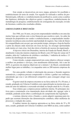 Rev. Ciênc. Empres. UNIPAR, Umuarama, v. 19, n. 2, p. 291-301, jul./dez. 2018
Detectar erros e fraudes na auditoria...
298
ISSN 1982-1115
Este estudo se desenvolveu em nove etapas, primeiro foi escolhido o
estabelecimento do tema de estudo. Em seguida foi realizada a análise da pro-
blematização, reflexão e o estabelecimento da justificativa; assim como a análise
das hipóteses; definição dos objetivos gerais e específicos; estabelecimento da
metodologia de pesquisa; estabelecimento do cronograma de execução; revisão
da literatura e análise dos resultados obtidos.
4 RESULTADOS E DISCUSSÃO
Em 1966, aos 16 anos, um jovem empreendedor trabalhava em uma das
muitas lojas que sofriam com a crise financeira que assolava o país. Ao saber da
intenção do proprietário em vender o estabelecimento, o empreendedor imedia-
tamente reconheceu uma excelente oportunidade de negócio. Sua visão de futuro
foi compartilhada com seu pai, que sem perder tempo, entregou o Jeep da família
e parte da chácara onde moravam em troca da loja. Ao enxergar oportunidade
onde muitos só viam crise, José deu início a história de sucesso da organização.
A loja teve início em Douradina, interior do Estado do Paraná, Brasil, e
atualmente é uma das maiores empresas do Brasil, com 243 lojas de varejo em 9
estados, além de 5 indústrias de colchões e estofados, 1 indústria de molas e 13
centros de distribuição de mercadorias.
Como missão, o grupo empresarial tem como objetivo oferecer sempre
o melhor em produtos e serviços, com atendimento diferenciado. Até o ano de
2019, os gestores da empresa objetivam ser a número 1 do Brasil, considerando
melhor lugar para se trabalhar, e se enquadrar entre as 200 maiores empresas do
país.
Em uma gestão voltada à valorização das pessoas e fazendo negócios
sustentáveis, a empresa procura compreender o cliente e ganhar sua confiança,
entendendo que esse é um diferencial competitivo para conseguir atingir seus
objetivos.
O gestor atual da empresa encontra-se na faixa etária de 35 a 50 anos, é
casado, graduado em Ciências Contábeis com especialização na mesma área, ge-
rente do setor de indústria e exercendo atividade na função atual de 6 a 10 anos.
Esse relatou que a empresa possui auditoria interna. Os principais mo-
tivos para a contratação e/ou manutenção desta atividade são: agregar valor à
entidade, podendo assim obter a confirmação do cumprimento das legislações
e normas; detectar erros e fraudes e, assim adquirir segurança para im-
pedir que ocorram distorções das demonstrações contábeis; obter melhorias de
processos; e redução dos custos.
O auditor interno da empresa apresenta-se na faixa etária de 35 a 50
anos, casado, graduado em Ciências Contábeis com MBA na área, como auditor
 