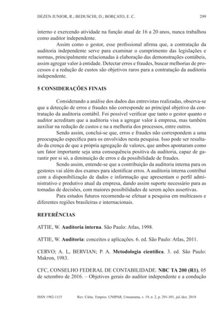 299
DEZEN JUNIOR, R.; BEDUSCHI, D.; BORÇATO, E. C.
Rev. Ciênc. Empres. UNIPAR, Umuarama, v. 19, n. 2, p. 291-301, jul./dez. 2018
ISSN 1982-1115
interno e exercendo atividade na função atual de 16 a 20 anos, nunca trabalhou
como auditor independente.
Assim como o gestor, esse profissional afirma que, a contratação da
auditoria independente serve para examinar o cumprimento das legislações e
normas, principalmente relacionadas à elaboração das demonstrações contábeis,
assim agregar valor à entidade. Detectar erros e fraudes, buscar melhorias de pro-
cessos e a redução de custos são objetivos raros para a contratação da auditoria
independente.
5 CONSIDERAÇÕES FINAIS
Considerando a análise dos dados das entrevistas realizadas, observa-se
que a detecção de erros e fraudes não corresponde ao principal objetivo da con-
tratação da auditoria contábil. Foi possível verificar que tanto o gestor quanto o
auditor acreditam que a auditoria visa a agregar valor à empresa, mas também
auxiliar na redução de custos e na a melhoria dos processos, entre outros.
Sendo assim, conclui-se que, erros e fraudes não correspondem a uma
preocupação específica para os envolvidos nesta pesquisa. Isso pode ser resulta-
do da crença de que a própria agregação de valores, que ambos apontaram como
um fator importante seja uma consequência positiva da auditoria, capaz de ga-
rantir por si só, a diminuição de erros e da possibilidade de fraudes.
Sendo assim, entende-se que a contribuição da auditoria interna para os
gestores vai além dos exames para identificar erros. A auditoria interna contribui
com a disponibilização de dados e informação que apresentam o perfil admi-
nistrativo e produtivo atual da empresa, dando assim suporte necessário para as
tomadas de decisões, com maiores possibilidades de serem ações assertivas.
Para estudos futuros recomenda-se efetuar a pesquisa em multicasos e
diferentes regiões brasileiras e internacionais.
REFERÊNCIAS
ATTIE, W. Auditoria interna. São Paulo: Atlas, 1998.
ATTIE, W. Auditoria: conceitos e aplicações. 6. ed. São Paulo: Atlas, 2011.
CERVO; A. L, BERVIAN; P. A. Metodologia científica. 3. ed. São Paulo:
Makron, 1983.
CFC, CONSELHO FEDERAL DE CONTABILIDADE. NBC TA 200 (R1), 05
de setembro de 2016. – Objetivos gerais do auditor independente e a condução
 