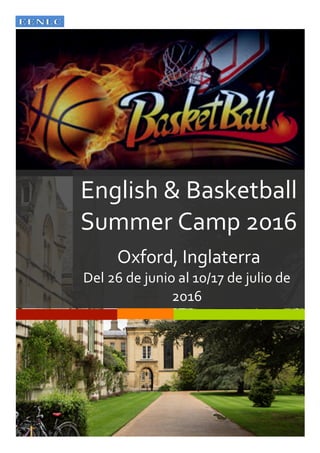  
	
  
	
  
English	
  &	
  Basketball	
  
Summer	
  Camp	
  2016	
  
	
  
Oxford,	
  Inglaterra	
  
Del	
  26	
  de	
  junio	
  al	
  10/17	
  de	
  julio	
  de	
  
2016	
  
Participantes	
  nacidos	
  entre	
  1999	
  y	
  2004	
  
 