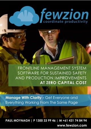 s
FRONTLINE MANAGEMENT SYSTEM
SOFTWARE FOR SUSTAINED SAFETY
AND PRODUCTION IMPROVEMENTS
AT ZERO CAPITAL COST
PAUL MOYNAGH | P 1300 33 99 46 | M +61 431 74 84 94
www.fewzion.com
Manage With Clarity - Get Everyone and
Everything Working From The Same Page
 