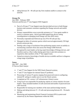 E Sims CV January 2017
● taking between 30 – 40 calls per day from students unable to connect to the
network.
Orange Plc
July 2008 – February 2009
Network and Devices 2nd
Line Support (ND2 Support)
• Part of a 20 man 2nd
Line Support team that provided services to both Orange
business and consumer customers regarding the Orange network and mobile
devices;
• Primary responsibilities were to provide assistance to 1st
Line agents unable to
resolve a customer query. Advice provided ranged from device setting
reconfiguration to managing local Orange cell sites (BTS sites);
• Personally responded and followed up circa 50 to 60 calls per day;
• Managed an inbox of customer queries which received approximately 250 high
priority actions per day;
• Dealing with a range of resolutions from performing master resets on mobiles to
reconnecting customers from sites across the Orange GSM Network.
• Recognised by team leaders as having expert knowledge of Orange devices, and
therefore used as a floor walker during quiet times to provide assistance as
required to other members of the 2nd
line support team;
• Gained an extensive knowledge of mobile devices available and how to diagnose
a large range of problems.
Xansa
July 2007 – July 2008
IT Service Desk Analyst
• 1st
and 2nd
Line Support for the NHS Oracle financial systems;
• 1st
and 2nd
Line Support for internal Xansa IT problems;
• Processing of various IT queries ranging from password resets to configuring
internal PC settings to enable users to use the Oracle system;
• Completed an ITIL version 1 (IT infrastructure Library) course
• Using Excel was responsible for producing reports on various statistics for team
leaders. These included numbers of calls answered and number of password reset
calls received;
• Responsible for training new members of the team and knowledge transfer;
• Making and taking between 15 - 25 calls and processing between 40 – 50 emails
per day;
• Monitoring and maintaining Oracle Financial Assistant (OFA) system used
extensively by the finance departments within the NHS;
3
 