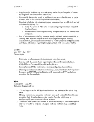 E Sims CV January 2017
• Logging major incidents e.g. network outage and acting as first point of contact
for all parties until the incident is resolved;
• Responsible for spotting trends in problems being reported and testing to verify
whether issue is service affecting and/or is nationwide;
• Required to help the Infrastructure team on occasions when new IT stock arrived
which needed testing. E.g:
o Every PC across all NHS sites needed configuring to use new upgraded
Oracle software.
o Responsible for installing and testing new processors on the Service desk
computers.
• Part of a team that successfully managed a major software upgrade on Oracle in
January 2008. Personal responsibilities included producing new training
documentation, ensuring all staff were trained on new processes and policies and
distributed information regarding the upgrade to all NHS sites across the UK.
Unum
May 2007 – July 2007
Administrator
• Processing new business applications as and when they arrive.
• Liaising with IFA’s and clients regarding their Income Protection Policies,
Critical Illness Covers and Essential Ability Covers.
• Issuing Terms of Offer for the above policies and putting them on Risk
• Manning several customer helplines including Unum, Standard Life, Cooperative
Insurance and NFU Mutual and dealing with requests from IFA’s and clients
regarding the above policies
Sitel
March 2006 – May 2007
Technical Helpdesk advisor
• 1st
Line Support on the BT Broadband business and residential Technical Help
Desk
• Helping business and residential customers resolve all kinds of technical issues
regarding their Broadband connection ranging from the initial setup to
configuring IP addresses on their home network.
• Acted as a floor walker on a number of occasions after my skills were recognised
and was available to help any colleagues with any problems they needed help
with.
4
 