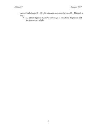 E Sims CV January 2017
• Answering between 30 – 60 calls a day and answering between 10 – 20 emails a
day.
• As a result I gained extensive knowledge of Broadband diagnostics and
the internet as a whole.
5
 