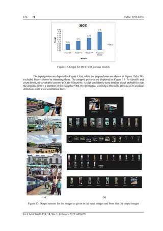  ISSN: 2252-8938
Int J Artif Intell, Vol. 14, No. 1, February 2025: 667-679
676
Figure 12. Graph for MCC with various models
The input photos are depicted in Figure 13(a), while the cropped ones are shown in Figure 13(b). We
excluded blurry photos by trimming them. The cropped pictures are displayed in Figure 13. To identify and
count items, we developed custom YOLOv4 functions. A high confidence score implies a high probability that
the detected item is a member of the class that YOLOv4 predicted. Utilizing a threshold allowed us to exclude
detections with a low confidence level.
(a) (b)
Figure 13. Output screens for the images as given in (a) input images and from that (b) output images
 