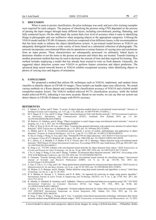 Int J Artif Intell ISSN: 2252-8938 
A novel model to detect and categorize objects from images by using a hybrid machine… (Nilambar Sethi)
677
5. DISCUSSION
When it came to picture classification, the prior technique was used, and just a few training examples
were required for each category. The purpose of classifying the pictures using CNN depended on the process
of passing the input images through many different layers, including convolutional, pooling, flattening, and
fully connected layers. On the other hand, the system had a low level of accuracy when it came to identifying
things in photographs and was ineffective when assigning objects to the appropriate categories. Utilizing the
VGG16 model and the CIFAR-10 datasets, which are comprised of ten different classes, is the recommendation
that has been made to enhance the object identification system. A pre-trained model known as VGG16 can
adequately distinguish between a wide variety of items based on a substantial collection of photographs. The
network incorporates convolutional filters into its operations to extract features of varying sizes and resolutions
from an input picture. These characteristics are subsequently processed via ultimately linked layers to
determine whether or not the items in the picture are present and where they are located. Transfer learning is
another prominent method that may be used to decrease the amount of time and data required for training. This
method includes employing a model that has already been trained to train on fresh datasets. Generally, the
suggested object detection system uses VGG16 to perform feature extraction and object prediction. The
advanced deep neural network known as VGG16 exhibits exceptional accuracy when identifying objects in
photos of varying sizes and degrees of orientation.
6. CONCLUSION
We proposed a method that utilizes DL techniques such as VGG16, implement, and random forest
classifier to identify objects in CIFAR-10 images. These models can handle input sizes effectively. We tested
various methods on a Keras dataset and compared the classification accuracy of VGG16 and a hybrid model
(simpleNet-random forest). The VGG16 method achieved 84.7% classification accuracy, while the hybrid
model achieved 89.6%, indicating it was more accurate. Based on our results, we can say that our system can
detect objects in CIFAR-10 dataset images with 89.6% accuracy.
REFERENCES
[1] F. Sultana, A. Sufian, and P. Dutta, “A review of object detection models based on convolutional neural network,” Advances in
Intelligent Systems and Computing, vol. 1157, pp. 1–16, 2020, doi: 10.1007/978-981-15-4288-6_1.
[2] M. F. Haque, H. Y. Lim, and D. S. Kang, “Object detection based on VGG with ResNet network,” 2019 International Conference
on Electronics, Information, and Communication (ICEIC), Auckland, New Zealand, 2019, pp. 1-3, doi:
10.23919/ELINFOCOM.2019.8706476.
[3] M. Radovic, O. Adarkwa, and Q. Wang, “Object recognition in aerial images using convolutional neural networks,” Journal of
Imaging, vol. 3, no. 2, 2017, doi: 10.3390/jimaging3020021.
[4] S. Zhao, Z. Wen, Q. Qi, K.-M. Lam, and J. Shen, “Learning fine-grained information with capsule-wise attention for salient object
detection,” IEEE Transactions on Multimedia, pp. 1–14, 2023, doi: 10.1109/tmm.2023.3234436.
[5] A. Dhillon and G. K. Verma, “Convolutional neural network: a review of models, methodologies and applications to object
detection,” Progress in Artificial Intelligence, vol. 9, no. 2, pp. 85–112, 2020, doi: 10.1007/s13748-019-00203-0.
[6] X. Xie, G. Cheng, J. Wang, X. Yao, and J. Han, “Oriented R-CNN for object detection,” 2021 IEEE/CVF International Conference
on Computer Vision (ICCV), Montreal, QC, Canada, 2021, pp. 3500-3509, doi: 10.1109/ICCV48922.2021.00350.
[7] R. L. Galvez, A. A. Bandala, E. P. Dadios, R. R. P. Vicerra, and J. M. Z. Maningo, “Object detection using convolutional neural
networks,” IEEE Region 10 Annual International Conference, Proceedings/TENCON, Jeju, South Korea, 2018, pp. 2023-2027, doi:
10.1109/TENCON.2018.8650517.
[8] K. Kang et al., “T-CNN: Tubelets with convolutional neural networks for object detection from videos,” IEEE Transactions on
Circuits and Systems for Video Technology, vol. 28, no. 10, pp. 2896–2907, 2018, doi: 10.1109/TCSVT.2017.2736553.
[9] J. Yu, Y. Jiang, Z. Wang, Z. Cao, and T. Huang, “UnitBox: An advanced object detection network,” MM 2016 - Proceedings of the
2016 ACM Multimedia Conference, pp. 516–520, 2016, doi: 10.1145/2964284.2967274.
[10] S. Tammina, “Transfer learning using VGG16 with deep convolutional neural network for classifying images,” International
Journal of Scientific and Research Publications (IJSRP), vol. 9, no. 10, pp. 143-150, Oct. 2019, doi:
10.29322/ijsrp.9.10.2019.p9420.
[11] Y. Gao, Z. Che, L. Li, J. Gao, and F. Bi, “Deep spatial feature transformation for oriented aerial object detection,” IEEE Journal on
Miniaturization for Air and Space Systems, vol. 4, no. 2, pp. 93–99, 2023, doi: 10.1109/JMASS.2023.3234076.
[12] M. Mohsin, O. S. Balogun, and K. Haataja, “Defect detection using deep neural networks and algorithms: a survey,” Solid State
Technology, vol. 66, no. 1, pp. 23–29, 2023.
[13] R. S. Shankar, K. Sravani, L. V. Srinivas, and D. R. Babu, “An approach for retrieving an image using genetic algorithm,”
International Journal of Latest Trends in Engineering and Technology (IJLTET), vol. 9, no. 2, pp. 57-64, Nov. 2017, doi:
10.21172/1.92.10.
[14] R. Alharthi, A. Alhothali, B. Alzahrani, and S. Aldhaheri, “Massive crowd abnormal behaviors recognition using C3D,” 2023 IEEE
International Conference on Consumer Electronics (ICCE), Las Vegas, NV, USA, 2023, pp. 01-06, doi:
10.1109/ICCE56470.2023.10043437.
[15] F. Kahler, A. C. K. Shetty, and T. Schuppstuhl, “AI-based endpoint detection for surface defect removal on aircraft components,”
2023 IEEE/SICE International Symposium on System Integration (SII), Atlanta, GA, USA, 2023, pp. 1-6, doi:
10.1109/SII55687.2023.10039239.
[16] K. Song, Y. Bao, H. Wang, L. Huang, and Y. Yan, “A potential vision-based measurements technology: information flow fusion
detection method using RGB-thermal infrared images,” IEEE Transactions on Instrumentation and Measurement, vol. 72, 2023,
 