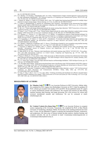  ISSN: 2252-8938
Int J Artif Intell, Vol. 14, No. 1, February 2025: 667-679
678
doi: 10.1109/TIM.2023.3236346.
[17] R. S. Shankar, A. B. Krishna, J. Rajanikanth, and C. H. S. Rao, “Implementation of object oriented approach to query processing
for video subsequence identification,” 2012 National Conference on Computing and Communication Systems, NCCCS 2012, pp.
126–130, 2012, doi: 10.1109/NCCCS.2012.6412979.
[18] I. Ahmed, M. Ahmad, A. Chehri, M. M. Hassan, and G. Jeon, “IoT enabled deep learning-based framework for multiple object
detection in remote sensing images,” Remote Sensing, vol. 14, no. 16, 2022, doi: 10.3390/rs14164107.
[19] C. Loraksa, S. Mongkolsomlit, N. Nimsuk, M. Uscharapong, and P. Kiatisevi, “Development of the osteosarcoma lung nodules
detection model based on SSD-VGG16 and competency comparing with traditional method,” IEEE Access, vol. 10, pp. 65496–
65506, 2022, doi: 10.1109/ACCESS.2022.3183604.
[20] W. Ma et al., “Feature split-merge-enhancement network for remote sensing object detection,” IEEE Transactions on Geoscience
and Remote Sensing, vol. 60, 2022, doi: 10.1109/TGRS.2022.3140856.
[21] Q. Wang, Y. Liu, Z. Xiong, and Y. Yuan, “Hybrid feature aligned network for salient object detection in optical remote sensing
imagery,” IEEE Transactions on Geoscience and Remote Sensing, vol. 60, 2022, doi: 10.1109/TGRS.2022.3181062.
[22] R. S. Shankar, L. V. Srinivas, V. V. S. Raju, and K. V. S. S. Murthy, “A comprehensive analysis of deep learning techniques for
recognition of flower species,” 2021 Third International Conference on Intelligent Communication Technologies and Virtual
Mobile Networks (ICICV), Tirunelveli, India, 2021, pp. 1172-1179, doi: 10.1109/ICICV50876.2021.9388503.
[23] G. B. Loganathan, T. H. Fatah, E. T. Yasin, and N. I. Hamadamen, “To develop multi-object detection and recognition using
improved GP-FRCNN method,” 8th International Conference on Smart Structures and Systems, ICSSS 2022, 2022, doi:
10.1109/ICSSS54381.2022.9782296.
[24] R. S. Shankar, J. Raghaveni, P. Rudraraju, and Y. V. Sravya, “Classification of gender by voice recognition using machine learning
algorithms,” Journal of Critical Reviews, vol. 7, no. 9, pp. 1217–1229, 2020, doi: 10.31838/jcr.07.09.222.
[25] L. Yasaswini, G. Mahesh, R. S. Shankar, and L. V. Srinivas, “Identifying road accidents severity using convolutional neural
networks,” International Journal of Computer Sciences and Engineering, vol. 6, no. 7, pp. 354–360, 2018, doi:
10.26438/ijcse/v6i7.354360.
[26] H. Abdu and M. H. M. Noor, “Domestic trash classification with transfer learning using VGG16,” ICCSCE 2022 - Proceedings:
2022 12th IEEE International Conference on Control System, Computing and Engineering, pp. 137–141, 2022, doi:
10.1109/ICCSCE54767.2022.9935653.
[27] P. Shyam, S. Mishra, K. J. Yoon, and K. S. Kim, “Infra sim-to-real: an efficient baseline and dataset for infrastructure based online
object detection and tracking using domain adaptation,” 2022 IEEE Intelligent Vehicles Symposium (IV), Aachen, Germany, 2022,
pp. 1393-1399, doi: 10.1109/IV51971.2022.9827395.
[28] Y. Li, Y. Gong, and Z. Zhang, “Few-shot object detection based on self-knowledge distillation,” IEEE Intelligent Systems, pp. 1-8,
2022, doi: 10.1109/MIS.2022.3205686.
[29] C. R. Pravallika and R. Baskar, “Image processing-based brain tumor classification using VGG16compared with SVM to improve
accuracy,” Proceedings of the 2022 11th International Conference on System Modeling and Advancement in Research Trends,
SMART 2022, pp. 1398–1401, 2022, doi: 10.1109/SMART55829.2022.10047671.
[30] M. Sajjad and D. Hemavathi, “Comparative analysis of different approaches to object detection: a survey,” 2022 3rd International
Conference on Smart Electronics and Communication (ICOSEC), Trichy, India, 2022, pp. 1571-1574, doi:
10.1109/ICOSEC54921.2022.9952000.
[31] H. Yang, Z. Yang, A. Hu, C. Liu, T. J. Cui, and J. Miao, “Unifying convolution and transformer for efficient concealed object
detection in passive millimeter-wave images,” IEEE Transactions on Circuits and Systems for Video Technology, vol. 33, no. 8, pp.
3872–3887, 2023, doi: 10.1109/TCSVT.2023.3234311.
BIOGRAPHIES OF AUTHORS
Dr. Nilambar Sethi is an Associate Professor in GIET University, Odisha, India.
He completed his Ph.D. degree from Berhambpur University on 2013. Under his guidance 02
Ph.D. scholars got awarded. Life member of IE and ISTE. He has published nearly 30+ papers
in various international journals and conferences. His research area interests are data mining,
machine learning, deep learning, and image processing. He is the reviewer for various peer
reviewed international journals and conferences. He can be contacted at email:
nilambar@giet.edu.
Dr. Vetukuri Venkata Siva Rama Raju is an Associate Professor in computer
science engineering at KL University, Vijayawada. He completed his Ph.D. at Biju Patnaik
University of Technology, Rourkela, Odisha. He has been in the teaching profession for more
than 13 years. He has published 22 papers in national and international journals, conferences,
and symposiums. His main areas of interest include big data analysis, machine learning, and
computer networks. He can be contacted at email: sivaramaraju.vetukuri@gmail.com or
sivaramarajuvetukuri@kluniversity.in.
 