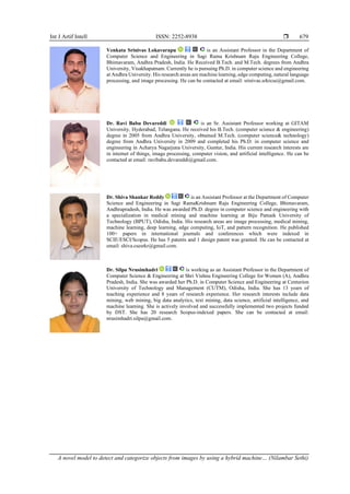 Int J Artif Intell ISSN: 2252-8938 
A novel model to detect and categorize objects from images by using a hybrid machine… (Nilambar Sethi)
679
Venkata Srinivas Lokavarapu is an Assistant Professor in the Department of
Computer Science and Engineering in Sagi Rama Krishnam Raju Engineering College,
Bhimavaram, Andhra Pradesh, India. He Received B.Tech. and M.Tech. degrees from Andhra
University, Visakhapatnam. Currently he is pursuing Ph.D. in computer science and engineering
at Andhra University. His research areas are machine learning, edge computing, natural language
processing, and image processing. He can be contacted at email: srinivas.srkrcse@gmail.com.
Dr. Ravi Babu Devareddi is an Sr. Assistant Professor working at GITAM
University, Hyderabad, Telangana. He received his B.Tech. (computer science & engineering)
degree in 2005 from Andhra University, obtained M.Tech. (computer science& technology)
degree from Andhra University in 2009 and completed his Ph.D. in computer science and
engineering in Acharya Nagarjuna University, Guntur, India. His current research interests are
in internet of things, image processing, computer vision, and artificial intelligence. He can be
contacted at email: ravibabu.devareddi@gmail.com.
Dr. Shiva Shankar Reddy is an Assistant Professor at the Department of Computer
Science and Engineering in Sagi RamaKrishnam Raju Engineering College, Bhimavaram,
Andhrapradesh, India. He was awarded Ph.D. degree in computer science and engineering with
a specialization in medical mining and machine learning at Biju Patnaik University of
Technology (BPUT), Odisha, India. His research areas are image processing, medical mining,
machine learning, deep learning, edge computing, IoT, and pattern recognition. He published
100+ papers in international journals and conferences which were indexed in
SCIE/ESCI/Scopus. He has 5 patents and 1 design patent was granted. He can be contacted at
email: shiva.csesrkr@gmail.com.
Dr. Silpa Nrusimhadri is working as an Assistant Professor in the Department of
Computer Science & Engineering at Shri Vishnu Engineering College for Women (A), Andhra
Pradesh, India. She was awarded her Ph.D. in Computer Science and Engineering at Centurion
University of Technology and Management (CUTM), Odisha, India. She has 13 years of
teaching experience and 8 years of research experience. Her research interests include data
mining, web mining, big data analytics, text mining, data science, artificial intelligence, and
machine learning. She is actively involved and successfully implemented two projects funded
by DST. She has 20 research Scopus-indexed papers. She can be contacted at email:
nrusimhadri.silpa@gmail.com.
 