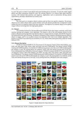  ISSN: 2252-8938
Int J Artif Intell, Vol. 14, No. 1, February 2025: 667-679
670
be used. The goal is to detect visual objects and create bounding boxes accurately. To train the model, tagged
photos and object annotations should be used. The ultimate objective is to achieve high object detection
accuracy with minimal false positives and negatives. Applications such as autonomous driving, picture
segmentation, and object identification are mainly used.
3.1. Objectives
The main goal is to recognize objects in photos and sort them into specific categories. The primary
objectives are to detect objects from a greater distance and in the shortest possible time. Compared to earlier
models, the aim is to categorize objects into more categories. The objective is to identify objects in low-quality
images without converting them into high-quality photos.
3.2. Dataset
The Canadian Institute For Advanced Research (CIFAR-10) provides images commonly used to train
machine learning and computer vision algorithms. This dataset is one of the most popular choices for this
purpose. Machine learning algorithms that identify objects in images learn by example, and CIFAR-10 pictures
are beneficial for this type of training. The dataset is designed to help computers distinguish between different
objects in images, and it is an excellent resource for researchers who want to test multiple algorithms. The
pictures in CIFAR-10 are relatively low-resolution (32×32), which makes them particularly useful for testing
different CNN.
3.2.1. Dataset description
CIFAR-10 contains 60,000 32×32 color pictures in 10 categories. Figure 2 shows that airplanes, cars,
birds, cats, deer, dogs, frogs, horses, ships, and trucks each have 6,000 photos. The dataset contains 50,000
training and 10,000 test photos. Five batches of 10,000 training pictures exist. One set of 1,000 test photographs
per category is used. The training photos are randomly sorted, with some batches having more of one type.
Every training batch has 5,000 photos from each category. CIFAR-10 contains 60,000 32×32 color pictures in
10 categories. Figure 2 shows that airplanes, cars, birds, cats, deer, dogs, frogs, horses, ships, and trucks each
have 6,000 photos. The dataset contains 50,000 training and 10,000 test photos. Five batches of 10,000 training
pictures exist. One set of 1,000 test photographs per category is used. The training photos are randomly sorted,
with some batches having more of one type. Every training batch has 5,000 photos from each category.
Figure 2. Sample dataset for object detection
 