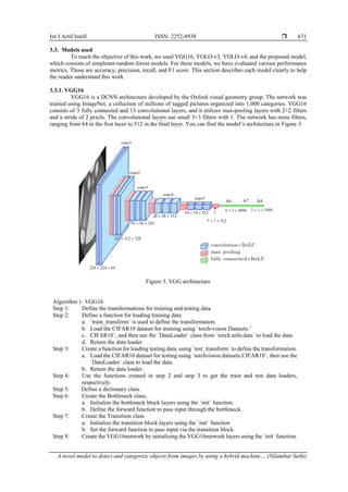 Int J Artif Intell ISSN: 2252-8938 
A novel model to detect and categorize objects from images by using a hybrid machine… (Nilambar Sethi)
671
3.3. Models used
To reach the objective of this work, we used VGG16, YOLO-v3, YOLO-v4, and the proposed model,
which consists of simplenet-random forest models. For these models, we have evaluated various performance
metrics. Those are accuracy, precision, recall, and F1 score. This section describes each model clearly to help
the reader understand this work.
3.3.1. VGG16
VGG16 is a DCNN architecture developed by the Oxford visual geometry group. The network was
trained using ImageNet, a collection of millions of tagged pictures organized into 1,000 categories. VGG16
consists of 3 fully connected and 13 convolutional layers, and it utilizes max-pooling layers with 2×2 filters
and a stride of 2 pixels. The convolutional layers use small 3×3 filters with 1. The network has more filters,
ranging from 64 in the first layer to 512 in the final layer. You can find the model’s architecture in Figure 3.
Figure 3. VGG architecture
Algorithm 1: VGG16
Step 1: Define the transformations for training and testing data
Step 2: Define a function for loading training data
a. `train_transform` is used to define the transformation.
b. Load the CIFAR10 dataset for training using `torch-vision Datasets.’
c. CIFAR10`, and then use the `DataLoader` class from `torch.utils.data` to load the data.
d. Return the data loader.
Step 3: Create a function for loading testing data, using `test_transform` to define the transformation.
a. Load the CIFAR10 dataset for testing using `torchvision.datasets.CIFAR10`, then use the
`DataLoader` class to load the data.
b. Return the data loader.
Step 4: Use the functions created in step 2 and step 3 to get the train and test data loaders,
respectively.
Step 5: Define a dictionary class.
Step 6: Create the Bottleneck class,
a. Initialize the bottleneck block layers using the `init` function.
b. Define the forward function to pass input through the bottleneck.
Step 7: Create the Transition class
a. Initialize the transition block layers using the `init` function
b. Set the forward function to pass input via the transition block.
Step 8: Create the VGG16network by initializing the VGG16network layers using the `init` function.
 