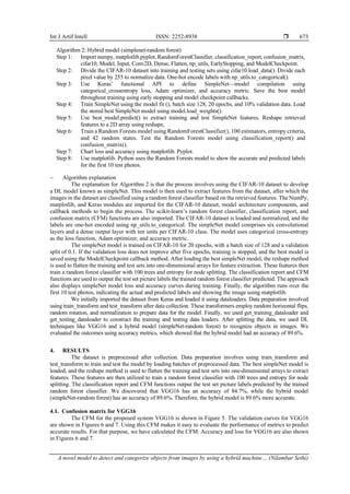 Int J Artif Intell ISSN: 2252-8938 
A novel model to detect and categorize objects from images by using a hybrid machine… (Nilambar Sethi)
673
Algorithm 2: Hybrid model (simplenet-random forest)
Step 1: Import numpy, matplotlib.pyplot, RandomForestClassifier, classification_report, confusion_matrix,
cifar10, Model, Input, Conv2D, Dense, Flatten, np_utils, EarlyStopping, and ModelCheckpoint.
Step 2: Divide the CIFAR-10 dataset into training and testing sets using cifar10.load_data(). Divide each
pixel value by 255 to normalize data. One-hot encode labels with np_utils.to_categorical().
Step 3: Use Keras’ functional API to define SimpleNet—model compilation using
categorical_crossentropy loss, Adam optimizer, and accuracy metric. Save the best model
throughout training using early stopping and model checkpoint callbacks.
Step 4: Train SimpleNet using the model fit (), batch size 128, 20 epochs, and 10% validation data. Load
the stored best SimpleNet model using model.load_weights().
Step 5: Use best_model.predict() to extract training and test SimpleNet features. Reshape retrieved
features to a 2D array using reshape,
Step 6: Train a Random Forests model using RandomForestClassifier(), 100 estimators, entropy criteria,
and 42 random states. Test the Random Forests model using classification_report() and
confusion_matrix().
Step 7: Chart loss and accuracy using matplotlib. Pyplot.
Step 8: Use matplotlib. Python uses the Random Forests model to show the accurate and predicted labels
for the first 10 test photos.
− Algorithm explanation
The explanation for Algorithm 2 is that the process involves using the CIFAR-10 dataset to develop
a DL model known as simpleNet. This model is then used to extract features from the dataset, after which the
images in the dataset are classified using a random forest classifier based on the retrieved features. The NumPy,
matplotlib, and Keras modules are imported for the CIFAR-10 dataset, model architecture components, and
callback methods to begin the process. The scikit-learn’s random forest classifier, classification report, and
confusion matrix (CFM) functions are also imported. The CIFAR-10 dataset is loaded and normalized, and the
labels are one-hot encoded using np_utils.to_categorical. The simpleNet model comprises six convolutional
layers and a dense output layer with ten units per CIFAR-10 class. The model uses categorical cross-entropy
as the loss function, Adam optimizer, and accuracy metric.
The simpleNet model is trained on CIFAR-10 for 20 epochs, with a batch size of 128 and a validation
split of 0.1. If the validation loss does not improve after five epochs, training is stopped, and the best model is
saved using the ModelCheckpoint callback method. After loading the best simpleNet model, the reshape method
is used to flatten the training and test sets into one-dimensional arrays for feature extraction. These features then
train a random forest classifier with 100 trees and entropy for node splitting. The classification report and CFM
functions are used to output the test set picture labels the trained random forest classifier predicted. The approach
also displays simpleNet model loss and accuracy curves during training. Finally, the algorithm runs over the
first 10 test photos, indicating the actual and predicted labels and showing the image using matplotlib.
We initially imported the dataset from Keras and loaded it using dataloaders. Data preparation involved
using train_transform and test_transform after data collection. These transformers employ random horizontal flips,
random rotation, and normalization to prepare data for the model. Finally, we used get_training_dataloader and
get_testing_dataloader to construct the training and testing data loaders. After splitting the data, we used DL
techniques like VGG16 and a hybrid model (simpleNet-random forest) to recognize objects in images. We
evaluated the outcomes using accuracy metrics, which showed that the hybrid model had an accuracy of 89.6%.
4. RESULTS
The dataset is preprocessed after collection. Data preparation involves using train_transform and
test_transform to train and test the model by loading batches of preprocessed data. The best simpleNet model is
loaded, and the reshape method is used to flatten the training and test sets into one-dimensional arrays to extract
features. These features are then utilized to train a random forest classifier with 100 trees and entropy for node
splitting. The classification report and CFM functions output the test set picture labels predicted by the trained
random forest classifier. We discovered that VGG16 has an accuracy of 84.7%, while the hybrid model
(simpleNet-random forest) has an accuracy of 89.6%. Therefore, the hybrid model is 89.6% more accurate.
4.1. Confusion matrix for VGG16
The CFM for the proposed system VGG16 is shown in Figure 5. The validation curves for VGG16
are shown in Figures 6 and 7. Using this CFM makes it easy to evaluate the performance of metrics to predict
accurate results. For that purpose, we have calculated the CFM. Accuracy and loss for VGG16 are also shown
in Figures 6 and 7.
 