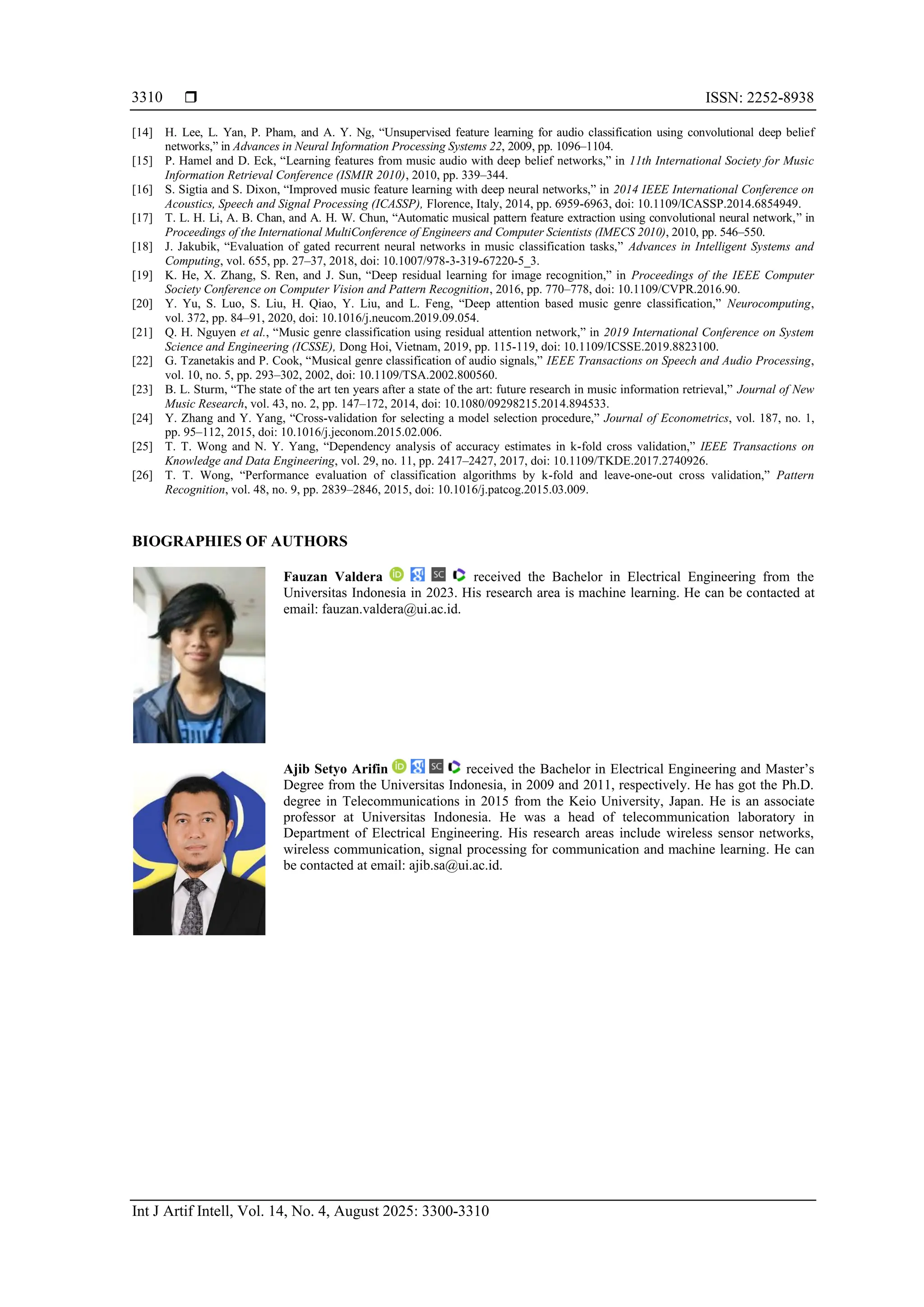  ISSN: 2252-8938
Int J Artif Intell, Vol. 14, No. 4, August 2025: 3300-3310
3310
[14] H. Lee, L. Yan, P. Pham, and A. Y. Ng, “Unsupervised feature learning for audio classification using convolutional deep belief
networks,” in Advances in Neural Information Processing Systems 22, 2009, pp. 1096–1104.
[15] P. Hamel and D. Eck, “Learning features from music audio with deep belief networks,” in 11th International Society for Music
Information Retrieval Conference (ISMIR 2010), 2010, pp. 339–344.
[16] S. Sigtia and S. Dixon, “Improved music feature learning with deep neural networks,” in 2014 IEEE International Conference on
Acoustics, Speech and Signal Processing (ICASSP), Florence, Italy, 2014, pp. 6959-6963, doi: 10.1109/ICASSP.2014.6854949.
[17] T. L. H. Li, A. B. Chan, and A. H. W. Chun, “Automatic musical pattern feature extraction using convolutional neural network,” in
Proceedings of the International MultiConference of Engineers and Computer Scientists (IMECS 2010), 2010, pp. 546–550.
[18] J. Jakubik, “Evaluation of gated recurrent neural networks in music classification tasks,” Advances in Intelligent Systems and
Computing, vol. 655, pp. 27–37, 2018, doi: 10.1007/978-3-319-67220-5_3.
[19] K. He, X. Zhang, S. Ren, and J. Sun, “Deep residual learning for image recognition,” in Proceedings of the IEEE Computer
Society Conference on Computer Vision and Pattern Recognition, 2016, pp. 770–778, doi: 10.1109/CVPR.2016.90.
[20] Y. Yu, S. Luo, S. Liu, H. Qiao, Y. Liu, and L. Feng, “Deep attention based music genre classification,” Neurocomputing,
vol. 372, pp. 84–91, 2020, doi: 10.1016/j.neucom.2019.09.054.
[21] Q. H. Nguyen et al., “Music genre classification using residual attention network,” in 2019 International Conference on System
Science and Engineering (ICSSE), Dong Hoi, Vietnam, 2019, pp. 115-119, doi: 10.1109/ICSSE.2019.8823100.
[22] G. Tzanetakis and P. Cook, “Musical genre classification of audio signals,” IEEE Transactions on Speech and Audio Processing,
vol. 10, no. 5, pp. 293–302, 2002, doi: 10.1109/TSA.2002.800560.
[23] B. L. Sturm, “The state of the art ten years after a state of the art: future research in music information retrieval,” Journal of New
Music Research, vol. 43, no. 2, pp. 147–172, 2014, doi: 10.1080/09298215.2014.894533.
[24] Y. Zhang and Y. Yang, “Cross-validation for selecting a model selection procedure,” Journal of Econometrics, vol. 187, no. 1,
pp. 95–112, 2015, doi: 10.1016/j.jeconom.2015.02.006.
[25] T. T. Wong and N. Y. Yang, “Dependency analysis of accuracy estimates in k-fold cross validation,” IEEE Transactions on
Knowledge and Data Engineering, vol. 29, no. 11, pp. 2417–2427, 2017, doi: 10.1109/TKDE.2017.2740926.
[26] T. T. Wong, “Performance evaluation of classification algorithms by k-fold and leave-one-out cross validation,” Pattern
Recognition, vol. 48, no. 9, pp. 2839–2846, 2015, doi: 10.1016/j.patcog.2015.03.009.
BIOGRAPHIES OF AUTHORS
Fauzan Valdera received the Bachelor in Electrical Engineering from the
Universitas Indonesia in 2023. His research area is machine learning. He can be contacted at
email: fauzan.valdera@ui.ac.id.
Ajib Setyo Arifin received the Bachelor in Electrical Engineering and Master’s
Degree from the Universitas Indonesia, in 2009 and 2011, respectively. He has got the Ph.D.
degree in Telecommunications in 2015 from the Keio University, Japan. He is an associate
professor at Universitas Indonesia. He was a head of telecommunication laboratory in
Department of Electrical Engineering. His research areas include wireless sensor networks,
wireless communication, signal processing for communication and machine learning. He can
be contacted at email: ajib.sa@ui.ac.id.
 