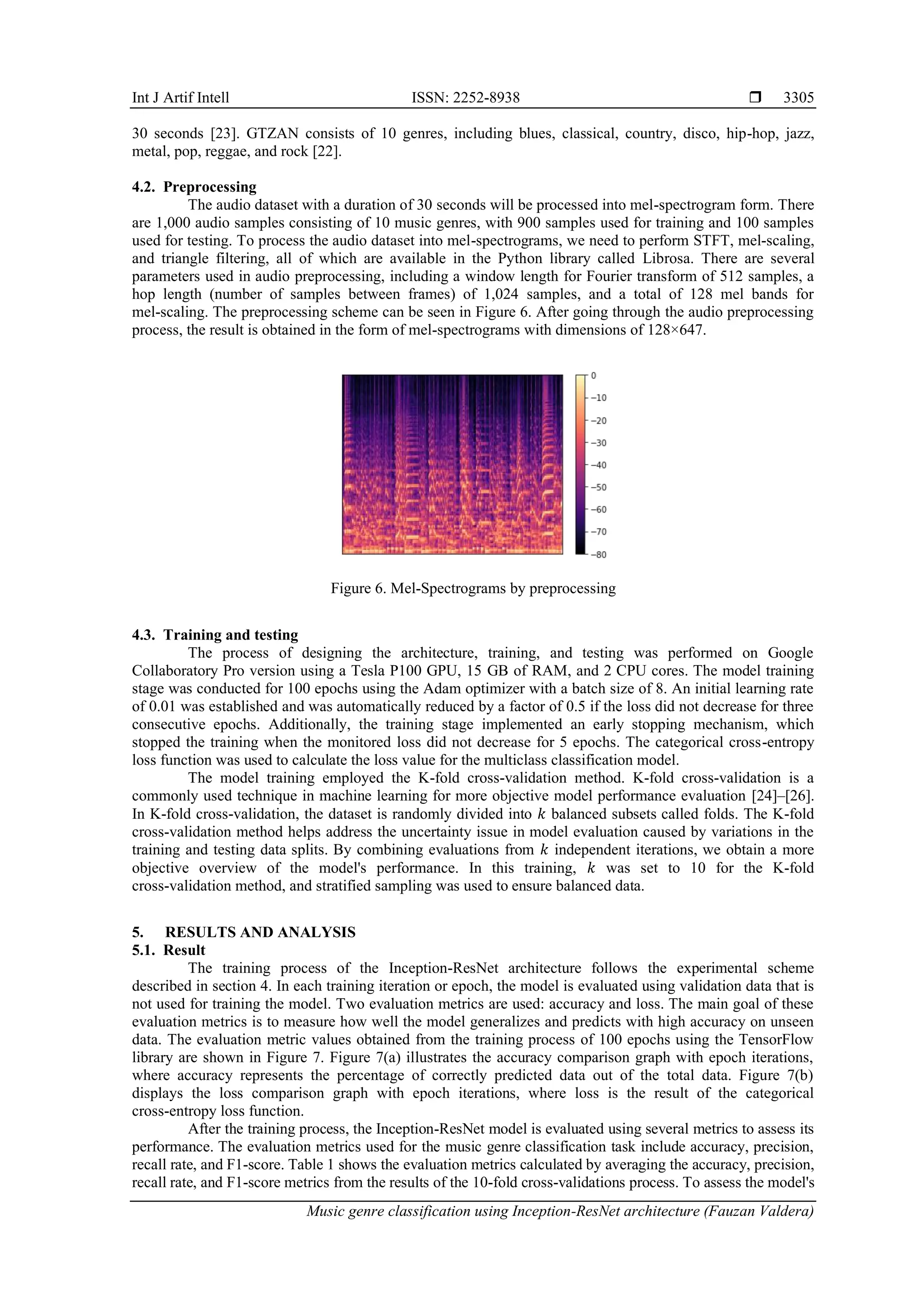 Int J Artif Intell ISSN: 2252-8938 
Music genre classification using Inception-ResNet architecture (Fauzan Valdera)
3305
30 seconds [23]. GTZAN consists of 10 genres, including blues, classical, country, disco, hip-hop, jazz,
metal, pop, reggae, and rock [22].
4.2. Preprocessing
The audio dataset with a duration of 30 seconds will be processed into mel-spectrogram form. There
are 1,000 audio samples consisting of 10 music genres, with 900 samples used for training and 100 samples
used for testing. To process the audio dataset into mel-spectrograms, we need to perform STFT, mel-scaling,
and triangle filtering, all of which are available in the Python library called Librosa. There are several
parameters used in audio preprocessing, including a window length for Fourier transform of 512 samples, a
hop length (number of samples between frames) of 1,024 samples, and a total of 128 mel bands for
mel-scaling. The preprocessing scheme can be seen in Figure 6. After going through the audio preprocessing
process, the result is obtained in the form of mel-spectrograms with dimensions of 128×647.
Figure 6. Mel-Spectrograms by preprocessing
4.3. Training and testing
The process of designing the architecture, training, and testing was performed on Google
Collaboratory Pro version using a Tesla P100 GPU, 15 GB of RAM, and 2 CPU cores. The model training
stage was conducted for 100 epochs using the Adam optimizer with a batch size of 8. An initial learning rate
of 0.01 was established and was automatically reduced by a factor of 0.5 if the loss did not decrease for three
consecutive epochs. Additionally, the training stage implemented an early stopping mechanism, which
stopped the training when the monitored loss did not decrease for 5 epochs. The categorical cross-entropy
loss function was used to calculate the loss value for the multiclass classification model.
The model training employed the K-fold cross-validation method. K-fold cross-validation is a
commonly used technique in machine learning for more objective model performance evaluation [24]–[26].
In K-fold cross-validation, the dataset is randomly divided into 𝑘 balanced subsets called folds. The K-fold
cross-validation method helps address the uncertainty issue in model evaluation caused by variations in the
training and testing data splits. By combining evaluations from 𝑘 independent iterations, we obtain a more
objective overview of the model's performance. In this training, 𝑘 was set to 10 for the K-fold
cross-validation method, and stratified sampling was used to ensure balanced data.
5. RESULTS AND ANALYSIS
5.1. Result
The training process of the Inception-ResNet architecture follows the experimental scheme
described in section 4. In each training iteration or epoch, the model is evaluated using validation data that is
not used for training the model. Two evaluation metrics are used: accuracy and loss. The main goal of these
evaluation metrics is to measure how well the model generalizes and predicts with high accuracy on unseen
data. The evaluation metric values obtained from the training process of 100 epochs using the TensorFlow
library are shown in Figure 7. Figure 7(a) illustrates the accuracy comparison graph with epoch iterations,
where accuracy represents the percentage of correctly predicted data out of the total data. Figure 7(b)
displays the loss comparison graph with epoch iterations, where loss is the result of the categorical
cross-entropy loss function.
After the training process, the Inception-ResNet model is evaluated using several metrics to assess its
performance. The evaluation metrics used for the music genre classification task include accuracy, precision,
recall rate, and F1-score. Table 1 shows the evaluation metrics calculated by averaging the accuracy, precision,
recall rate, and F1-score metrics from the results of the 10-fold cross-validations process. To assess the model's
 