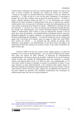Introduction
DE MACEDO Eléonore | M2 PUN | Mémoire | Septembre 2016 - -10
surtout mettre l’utilisateur au centre de ses préoccupations lorsque l’on créé un site
web, et tenter d’oublier de répondre aux critères du moteur de recherche :
« Concevez vos pages en pensant d'abord aux internautes et non aux moteurs de
recherche. » 2
. L’idée est que si le site est fait pour l’utilisateur, il conviendra à
Google. De cette idée, résumée sous la forme du principe suivant : « Content is
king », découle plusieurs formes de SEO. Il y a les référenceurs qui veulent
améliorer de façon naturelle le référencement d’un site, en agissant sur certains
critères précis tout en conservant l’utilisateur au centre des préoccupations du site
web, et dont on pourrait ainsi résumer la volonté : « Référencer, c'est faire d'un site
une référence. » 3
. En face, il y a ceux au contraire qui souhaitent accroître par tous
les moyens leur référencement, sans vouloir forcément proposer d’informations
fiables et intéressantes. Pour contrer ce type de référenceurs, Google a mis en
place deux types de pénalités : les pénalités Panda et Pingouin (dont le nom peut
également apparaître en anglais, Penguin). Ces pénalités peuvent être appliquées
de façon automatique par Googlebot — le robot de Google qui crawle et indexe les
pages web, c'est-à-dire qu’il explore toutes les pages et copie leur code HTML
pour ensuite les indexer —, ou manuelle par des salariés de Google. Pour
améliorer « sans dangers » son référencement, il vaut donc mieux faire appel à un
spécialiste du SEO qui connaisse les écueils à éviter, et qui sache exactement sur
quels critères agir.
Comme le SEO n’est pas une science exacte, chaque agence a sa façon de
procéder et son mode de fonctionnement : avec un retour d’expérience de quatre
mois dans une agence de SEO, Eskimoz, et beaucoup de renseignements
complémentaires sur d’autres façons de procéder, l’objectif est de savoir comment
mettre en place une stratégie de référencement pour une entreprise, si certains
critères sont objectivables, savoir si le SEO est utile, voire indispensable, et s’il
vaut mieux mettre en place la stratégie en interne ou externaliser la tâche. Ce qui
nous intéresse ici plus particulièrement, c’est d’analyser dans quelle mesure le
SEO peut impacter une politique rédactionnelle pour des sites de contenu. Certains
outils utiles au SEO vont être évoqués, chaque fois en détaillant leur fonction, et
ont pour objectif de permettre une meilleure connaissance des techniques de
référencement mais leur liste ne sera pas exhaustive.
2
Premier principe énoncé dans les consignes Google aux webmasters
https://support.google.com/webmasters/answer/35769?hl=fr
3
Tagline de Aurélien Berrut, consultant SEO sur www.htitipi.com
 