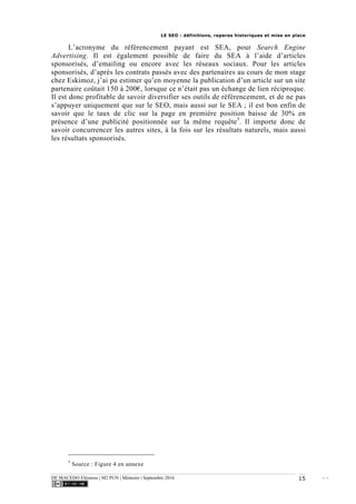 LE SEO : définitions, reperes historiques et mise en place
DE MACEDO Eléonore | M2 PUN | Mémoire | Septembre 2016 - -15
L’acronyme du référencement payant est SEA, pour Search Engine
Advertising. Il est également possible de faire du SEA à l’aide d’articles
sponsorisés, d’emailing ou encore avec les réseaux sociaux. Pour les articles
sponsorisés, d’après les contrats passés avec des partenaires au cours de mon stage
chez Eskimoz, j’ai pu estimer qu’en moyenne la publication d’un article sur un site
partenaire coûtait 150 à 200€, lorsque ce n’était pas un échange de lien réciproque.
Il est donc profitable de savoir diversifier ses outils de référencement, et de ne pas
s’appuyer uniquement que sur le SEO, mais aussi sur le SEA ; il est bon enfin de
savoir que le taux de clic sur la page en première position baisse de 30% en
présence d’une publicité positionnée sur la même requête5
. Il importe donc de
savoir concurrencer les autres sites, à la fois sur les résultats naturels, mais aussi
les résultats sponsorisés.
5
Source : Figure 4 en annexe
 