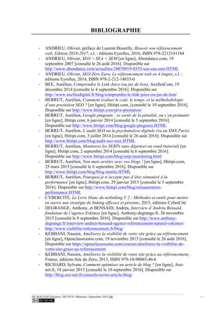 DE MACEDO Eléonore | M2 PUN | Mémoire | Septembre 2016 - -34
BIBLIOGRAPHIE
-­‐ ANDRIEU, Olivier, préface de Laurent Bourelly, Réussir son référencement
web, Edition 2016-2017, s.l. : éditions Eyrolles, 2016, ISBN 978-2212141184
-­‐ ANDRIEU, Olivier, SEO + SEA = SEM [en ligne], Abondance.com, 19
septembre 2007 [consulté le 26 août 2016]. Disponible sur
http://www.abondance.com/actualites/20070919-8553-seo-sea-sem.HTML
-­‐ ANDRIEU, Olivier, SEO Zéro Euro, Le référencement web en 4 étapes, s.l. :
éditions Eyrolles, 2014, ISBN 978-2-212-14033-0
-­‐ BEE, Aurélien, Comprendre le Link Juice (ou jus de lien), AxellesCom, 19
décembre 2014 [consulté le 4 septembre 2016]. Disponible sur
http://www.axellesdigital.fr/blog/comprendre-le-link-juice-ou-jus-de-lien/
-­‐ BERRUT, Aurélien, Comment évaluer le coût, le temps, et la métholodologie
d’une prestation SEO ? [en ligne], Htitipi.com, [consulté le 10 septembre 2016].
Disponible sur http://www.htitipi.com/prix-prestation/
-­‐ BERRUT, Aurélien, Google pingouin : se sortir de la pénalité, ou s’en prémunir
[en ligne], Htitipi.com, 6 janvier 2014 [consulté le 5 septembre 2016].
Disponible sur http://www.htitipi.com/blog/google-pingouin.HTML
-­‐ BERRUT, Aurélien, L’audit SEO ou la psychanalyse digitale (vu au SMX Paris)
[en ligne], Htitipi.com, 3 juillet 2014 [consulté le 26 août 2016]. Disponible sur
http://www.htitipi.com/blog/audit-seo-smx.HTML
-­‐ BERRUT, Aurélien, Monitorez les SERPs sans dépenser un rond (tutorial) [en
ligne], Htitipi.com, 2 septembre 2014 [consulté le 6 septembre 2016].
Disponible sur http://www.htitipi.com/blog/serp-monitoring.html
-­‐ BERRUT, Aurélien, Non mais arrêtez avec vos blogs ! [en ligne], Htitipi.com,
25 mars 2015 [consulté le 6 septembre 2016]. Disponible sur
http://www.htitipi.com/blog/blog-inutile.HTML
-­‐ BERRUT, Aurélien, Pourquoi je n’accepte pas d’être rémunéré à la
performance [en ligne], Htitipi.com, 29 janvier 2015 [consulté le 5 septembre
2016]. Disponible sur http://www.htitipi.com/blog/remuneration-
performance.HTML
-­‐ CYBERCITE, Le Livre blanc du netlinking V.2 : Méthodes et outils pour mettre
en œuvre une stratégie de linking efficace et pérenne, 2015, éditions CyberCité
-­‐ DEGRANGE, Anthony, et BENSAID, Andréa, Interview d’Andréa Bensaid,
fondateur de l’agence Eskimoz [en ligne], Anthony-degrange.fr, 26 novembre
2015 [consulté le 8 septembre 2016]. Disponible sur http://www.anthony-
degrange.fr/interview-andrea-bensaid-agence-referencement-naturel-eskimoz/
-­‐ http://www.visibilite-referencement.fr/blog/
-­‐ KEBBANI, Nassim, Améliorez la visibilité de votre site grâce au référencement
[en ligne], Openclassrooms.com, 19 novembre 2015 [consulté le 26 août 2016].
Disponible sur https://openclassrooms.com/courses/ameliorez-la-visibilite-de-
votre-site-grace-au-referencement
-­‐ KEBBANI, Nassim, Améliorez la visibilité de votre site grâce au référencement,
France, éditions Site du Zéro, 2013, ISBN 979-10-90085-46-6
-­‐ RICHARD, Sylvain, Comment optimiser un article de blog ? [en ligne], Axe-
net.fr, 18 janvier 2015 [consulté le 10 septembre 2016]. Disponible sur
http://blog.axe-net.fr/conseils-ecrire-article-blog/
 