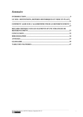 DE MACEDO Eléonore | M2 PUN | Mémoire | Septembre 2016 - -7
Sommaire
INTRODUCTION................................................................................................9	
  
LE SEO : DEFINITIONS, REPERES HISTORIQUES ET MISE EN PLACE
............................................................................................................................11	
  
COMMENT AGIR SUR L’ALGORITHME POUR LE REFERENCEMENT ?
............................................................................................................................17	
  
REGARD CRITIQUE SUR LES ELEMENTS D’UNE STRATEGIE DE
REFERENCEMENT..........................................................................................27	
  
CONCLUSION...................................................................................................33	
  
BIBLIOGRAPHIE .............................................................................................34	
  
ANNEXES ..........................................................................................................37	
  
GLOSSAIRE ......................................................................................................39	
  
TABLE DES MATIERES..................................................................................47	
  
 
