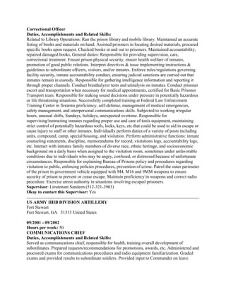 Correctional Officer
Duties, Accomplishments and Related Skills:
Related to Library Operations: Ran the prison library and mobile library. Maintained an accurate
listing of books and materials on hand. Assisted prisoners in locating desired materials, procured
specific books upon request. Checked books in and out to prisoners. Maintained accountability,
repaired damaged books, General duties: Responsible for providing supervision, care,
correctional treatment. Ensure prison physical security, ensure health welfare of inmates,
promotion of good public relations. Interpret directives & issue implementing instructions &
guidelines to subordinate officers, visitors, and/or inmates. Enforce rules/regulations governing
facility security, inmate accountability conduct, ensuring judicial sanctions are carried out that
inmates remain in custody. Responsible for gathering intelligence information and reporting it
through proper channels. Conduct breathalyzer tests and urinalysis on inmates. Conduct prisoner
escort and transportation when necessary for medical appointments, certified for Basic Prisoner
Transport team. Responsible for making sound decisions under pressure in potentially hazardous
or life threatening situations. Successfully completed training at Federal Law Enforcement
Training Center in firearms proficiency, self-defense, management of medical emergencies,
safety management, and interpersonal communications skills. Subjected to working irregular
hours, unusual shifts, Sundays, holidays, unexpected overtime. Responsible for
supervising/instructing inmates regarding proper use and care of tools equipment, maintaining
strict control of potentially hazardous tools, locks, keys, etc that could be used to aid in escape or
cause injury to staff or other inmates. Individually perform duties of a variety of posts including
units, compound, camp, special housing, and visitation. Perform administrative functions: inmate
counseling statements, discipline, memorandums for record, visitations logs, accountability logs,
etc. Interact with inmates family members of diverse race, ethnic heritage, and socioeconomic
background on a daily basis when assigned to the visitation room, sometimes under unfavorable
conditions due to individuals who may be angry, confused, or distressed because of unfortunate
circumstances. Responsible for explaining Bureau of Prisons policy and procedures regarding
visitation to public, enforcing policies procedures, prevention of crime. Patrol the outer perimeter
of the prison in government vehicle equipped with M4, M16 and 9MM weapons to ensure
security of prison to prevent or cease escape. Maintain proficiency in weapons and correct radio
procedure. Exercise arrest authority in situations involving escaped prisoners.
Supervisor: Lieutenant Sandeen (512-321-3903)
Okay to contact this Supervisor: Yes
US ARMY HHB DIVISION ARTILLERY
Fort Stewart
Fort Stewart, GA 31313 United States
09/2001 - 09/2002
Hours per week: 50
COMMUNICATIONS CHIEF
Duties, Accomplishments and Related Skills:
Served as communications chief, responsible for health, training overall development of
subordinates. Prepared requests/recommendations for promotions, awards, etc. Administered and
proctored exams for communications procedures and radio equipment familiarization. Graded
exams and provided results to subordinate soldiers. Provided input to Commander on leave.
 