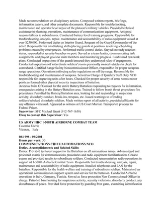 Made recommendations on disciplinary actions. Composed written reports, briefings,
information papers, and other complete documents. Responsible for troubleshooting,
maintenance and operator level repair of the platoon's military vehicles. Provided technical
assistance in planning, operations, maintenance of communications equipment. Assigned
responsibilities to subordinates. Conducted battery level training programs. Responsible for
troubleshooting, analysis, repair, maintenance and accountability of radio equipment valued at
over $250,000. Performed duties as Interior Guard, Sergeant of the Guard/Commander of the
relief. Responsible for establishing shifts/placing guards at positions resolving scheduling
problems created by emergencies. Performed traffic control duties. Stayed on ready reaction
status, responded to security breaches on post. Served as a team leader, communicating task
assignments and project goals to team members and monitoring progress. Established rest/work
plans. Conducted inspections of the guards/ensured they understood rules of engagement.
Conducted inspections of subordinate soldiers' rooms personally owned vehicles to check for
contraband. Certified Range Safety Noncommissioned Officer, responsible for proper weapons
range operations. Operations/enforcing safety regulations on off the range. Responsible for
troubleshooting and maintenance of weapons. Served as Charge of Quarters Staff Duty NCO
responsible for inspecting units after hours. Checked for proper security of arms rooms motor
pools performed other physical security inspections of battalion.
Acted as Point Of Contact for the entire Battery/Battalion responding to requests for information,
emergencies arising in the Battery/Battalion area. Trained to follow bomb threat procedures fire
procedures. Patrolled the Battery/Battalion area, looking for and responding to suspicious
activity, disorderly conduct, break-ins, trespass, etc. Issued warnings to offending
soldiers/subdued disorderly soldiers. Made written report of all activity, provided affidavits for
any offenses witnessed. Appeared as witness at US Court Martial. Transported prisoner to
Federal Prison.
Supervisor: SFC Michael Grant (912-767-1638)
Okay to contact this Supervisor: Yes
US ARMY HHC 1-508TH AIRBORNE COMBAT TEAM
Caserma Ederle
Vicenza, Italy
08/1998 - 09/2001
Hours per week: 50
COMMUNICATIONS CHIEF/AUTOMATIONS NCO
Duties, Accomplishments and Related Skills:
Duties: Provided technical support to the Battalion on all automations issues. Administered and
proctored exams for communications procedures and radio equipment familiarization. Graded
exams and provided results to subordinate soldiers. Conducted retransmission radio operations in
support of 1-508th Airborne Combat Team. Responsible for troubleshooting, analysis, repair,
maintenance and accountability of radio equipment. Installed telephones and LAN for the
battalion. Responsible for the health welfare and training of subordinate soldiers. Maintained an
operational communication support system and service for the battalion. Conducted Airborne
operations in Italy, Germany, Tunisia. Served as force protection Non Commissioned Officer in
charge. Patrolled base looking for suspicious activity, security violations, disorderly conduct, any
disturbances of peace. Provided force protection by guarding Post gates, examining identification
 