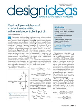 designideas
                                                                                                    Edited By Martin Rowe
                                                                                                     and Fran Granville




                                                           readerS SOLVE DESIGN PROBLEMS



Read multiple switches and
                                                                                           D Is Inside
a potentiometer setting                                                                    72 Three-transistor modulator-
with one microcontroller input pin                                                         amplifier circuit works with swept-
                                                                                           control frequencies
Kevin Fodor, Palatine, IL
                                                                                               76 Tables ease microcontroller


        The circuit in this Design Idea    multistep process, and a spreadsheet,               programming
        provides a way to convey mixed     which you can download at www.edn.                  76 Monitor alarm and indicator
analog and digital inputs into a micro-­   com/100422dia, aids in performing the               display multiple deviation
controller using one input pin. The out-­  calculations. Say, for example, that you            boundaries
put of the circuit connects to a micro-­   want 5-kV potentiometer RADJ to pro-­
controller’s ADC-input pin. The circuit    duce a 0 to 100% value into the micro-­             ETo see all of EDN’s Design
comprises a single variable resistor and   controller. Typically, you would map                Ideas, visit www.edn.com/
a number of SPST (single-pole/single-      the sampled value of 0 to 255 into a                designideas.
throw) switches (Figure 1). The push-­     0 to 100 value to represent a percent-­
buttons allow the user to select modes,    age. However, by selecting the values
states, or options, and the analog input   of bias resistor RBIAS, you arrive at a di-­       The computed value of RBIAS is
provides a method of conveying an ad-­     rect analog input centered on the 0 to 3875V. Using a standard value of 3.3
justable parameter. The implementa-­       255 range of the ADC—for example, kV, the potentiometer’sdi 4591 rang-­
                                                                                            Equations for edn100401 input
                                            Equations for edn100401di 4591
tion requires you to analyze a parallel    78 to 178.                                      es from 73 to 182. This range yields a
resistor circuit and a voltage divider.       To compute the appropriate high- larger dynamic range than you need but
If you carefully select the resistor val-­              Equations for edn100401di allows for 1 guard range between the
                                           and low-side bias-resistor values, the4591       Equation a
ues, the circuit for edn100401di 4591
      Equations provides a discernible     following 1
                                            Equation equations solve this circuit potentiometer’s values and the push-­
analog input as well as a number of dis-­  as a simple voltage divider:                    buttons’ values. Because the position
crete pushbutton-input states.                          Equation 1                         of RADJ affects R overall resistance
                                                                                                             the                             R BIA
                                                                                                               BIAS
                                                                           di 4591 V the = = BIAS ++ 2 × Ryou V × VMAX; VHIGH = R
   Selecting the resistor values is a                        R edn                          VLOW R sees when
                                                                                                circuit       R ADJ       press either
      Equation 1                               Equations for BIAS100401× V
                                            VLOW =                                                    R ADJ            ×
                                                      R ADJ + 2 × R BIAS
                                                                               MAX; HIGH   switch, the microcontroller must .inter-­
                                                                                                  R ADJ + 2 × R BIAS
                                                                                                                     BIAS MAX                ADJ

                            V                                                              pret a range of values for + R switch.
                                                                                                                R BIAS
                                                                                                                         each
                                                                        R BIAS                                              ADJ
             Equations for edn100401di 4591             VLOW =+ R
                                               Equation R BIAS R ADJ+ 2 × R
                                                          1                             × VMAX; VHIGH =the switch resistance, MAX .
                                                                                           To determine                            ×V
                   R BIAS                                                                   Equation 2 S R ADJ,+ 2 ×use a paral-­
                                                                                                                           R BIAS
    VLOW =                       × VMAX; VHIGH =                    ADJ     × VMAX . RSW, for either 1 or S2 you
                                                                                 BIAS
              R ADJ + 2 ×RR BIAS R          Equation 2 ADJ + 2 × R BIAS
                                                       R
                          SW        BIAS                                                   lel-resistor network at both extremes of
                                                                                           the potentiometer’s position.
             Equation 1                                         R solving for R
                                              Substituting andBIAS                                     R BIAS +S R
                                                                                                         V press R ADJ ADJ R at the
                   S2                          VLOW =   Equation 2             × VMAX VR When you LOW × 1 and R×= is ADJ × (VHIGHVMAX
                                                                                   BIAS
                                                                                            HIGH =                  ADJ     VMAX .
                                                        VLOW × maximum R ADJ × (;VHIGHVMAX ) + 2 × the effective resis-­
                                                          R ADJ + R × R BIAS voltage maximumV
                                                                  2 ADJ                       BIAS =R ADJ
    Equation 2
MICROCONTROLLER                   RADJ
                                           and given that the
                                            R BIAS =                       =                                =2 R BIAS
                                                                                                        position,× V
                                                                                                        MAX 3875V.   LOW         VMAX2 × VHIGH
      ADC                                  reports a value 2255,LOW maximum 2 × VHIGH bottom leg of the divider
                                                      VMAXof × V the              VMAX tance of the
                    S1       R BIAS        low voltage reports aRvalue +× R the R RSW× (V
                                                                     BIAS R ADJ
                                                                    VLOWof 78, × V isADJ in parallel with the series combi-­
             VLOW =                        × VMAX; VHIGH =                       ADJ      MAX .        HIGHVMAX )
                VLOW R ADJ + 2 ×RBIASADJ maximum high voltage value reported = nation of2 × V RBIAS. = 3875V.
                       × RSW
                         R ADJ     RR          Equation MAX = V
                                                        R2
                                      BIAS × (VHIGHVBIAS ) R ADJ +×× V 2 R BIAS
                                                                           2                  VMAX
                                                                                                      R and             At the mini-­
                                                                                            Equation 3ADJ the effective resistance
                                                                                               u position, HIGH
    R BIAS =                      =                                 MAX
                                                                 = a value       LOW
                                           is 178, and RADJ has 3875V. of 5 kV mum
              VMAX2 × VLOW                 Equation 3
                                               u 2× V
                                         VMAXthe following equation:
                                           yield       HIGH                                is RSW in parallel with RBIAS:
               Equation 2                              EquVLOW × R ADJ = R ADJ × (VHIGHVMAX ) =×3875V. + R BIAS )
                                                R BIAS = R ation (3
                                                          u                                         R SW (R ADJ                        R
                                                                                VMAX2 ×= R = R
                                                         VMAX× 2 × VLOW BIAS ) ; R R EFFMAXSW × R BIAS .
                                                           SW R ADJ + R                      VHIGH                        ; R EFFMIN = SW
     Equation 3
        u
  Figure 1 This circuit allows one          R EFFMAX =                             EFFMIN              SW + R ADJ + R BIAS             R SW
                                                          R SW + R ADJ + R BIAS                R SW + R BIAS
  microcontroller pin to read multiple
                            VLOW × R ADJ      R ADJ × (VHIGHVMAX ) × (R
              R BIAS =
  switches and edn100401di45911 DIANE
                a potentiometer             =                        R SW 3875V. + R BIAS )
                                                                          =   ADJ                        R     × R BIAS
                         ×THE ADJ × VLOW
                   R SW VMAX2+ R BIAS )
                            (R 4-8 FOLDER)     EquMAX2SW × R= R
                                                        R3×V
                                                  Vation EFFMAX
                                                   u                                        ; R EFFMIN = SW             .
  value.                                                 R     HIGH SW + R ADJ + R BIAS
                                                                   BIAS .            Equation 4          R SW + R BIAS
                =
     R EFFMAX(PLACED IN                    ; R EFFMIN =
                   R SW + R ADJ + R BIAS Equation 4 R SW + R BIAS

               Equation 3
                 u                                          R SW × (R ADJ + R BIAS )                  ×
                                                                                                 R SW R R BIAS
                                                       Equation 4
                                               R EFFMAX =                               EFFMIN =
                                                                                     ; RV
                                                                                         S1MAX = R
                                                                                                       EFFMAX.
     Equation 4                            VS1MAX =
                                                             R EFFMAX ADJ + R BIAS
                                                             R SW + R      × VMAX .                   + R BIAS2010 × VMAX .71
                                                                                                    April +
                                                                                                 R EFFMAX22,R BIAS | EDN
                                                                                                   SW
                                                        R EFFMAX + R BIAS
                            R SW × (R ADJ + R BIAS )              R    × R BIAS
               R          =                          ;R         = SW R EFFMAX   .
 
