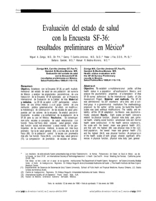 ARTÍCULO ORIGINALEncuesta de Salud SF-36 ARTÍCULO ORIGINAL
110 salud pública de méxico / vol.41, no.2, marzo-abril de 1999110salud pública de méxico / vol.41, no.2, marzo-abril de 1999
Zúniga MA y col.
Evaluación del estado de salud
con la Encuesta SF-36:
resultados preliminares en México*
Miguel A. Zúniga, M.D., Dr. P.H.,(1)
Genny T. Carrillo-Jimé nez, M.D., Sc.D.,(2)
Peter J. Fos, D.D.S., Ph. D.,(1)
Barbara Gandek, M.S.,(3)
Manuel R. Medina-Moreno, M.C.(4)
Zúniga MA, Carrillo-Jiménez GT, Fos PJ,
Gandek B, Medina-Moreno MR.
Evaluación del estado de salud
con la Encuesta SF-36:
resultados preliminares en México.
Salud Publica Mex 1999;41:110-118.
Resumen
Objetivo. Establecer, con la Encuesta SF-36, un perfil multidi-
mensional del estado de salud de una población del sureste
de México y analizar las propiedades psicométricas de una
traducción de la Encuesta SF-36 autorizada por el Proyecto
Internacional de Evaluación de la Calidad de Vida. Materi a l
y métodos. La SF-36 se aplicó a 257 participantes volun-
tarios de una clínica médica y a un grupo control de una
institución pública gubernamental. Se utilizó, sin modific a r,
la metodología de construcción de las escalas de salud pro-
puestas por los autores de la encuesta. Se analizó psicom é -
tricamente la validez y la confiabilidad de la adaptación de la
SF-36 para su uso en México. Resultados. Se construye-
ron ocho escalas o conceptos de salud relacionados con
función física, rol físico, dolor corporal, salud general, vitali-
dad, función social, rol emocional y salud mental. En los par-
ticipantes de los servicios médicos la escala con más bajo
promedio fue la de salud general (63), y la más alta, la de rol
físico (89). En la población control la escala con promedio
más alto fue función física (94.6), y la más baja, salud genera l
(73). La comparación de promedios de escalas en ambos
Zúniga MA, Carrillo-Jiménez GT, Fos PJ,
Gandek B, Medina-Moreno MR.
Health status evaluation with
the SF-36 Survey:Preliminary
results in Mexico.
Salud Publica Mex 1999;41:110-118.
Abstract
Objective. To establish a multidimensional profile of the
health status in a population of southeastern Mexico and
analyze the psychometric properties of a translation of the
SF-36 survey authorized by the Internatio nal Quality of Life
Assessment Project. Material and methods. The SF-36
was administered to 257 volunteers of a clinic and a con-
trol group in a governmental institution. The methodology
proposed by the author of the survey to build the health
scales was used without modifications. The validity and re-
liability of the SF-36 adaptation to Mexico was psychom e -
trically analyzed. Results. Eight scales or health concept s
related to physical function, physical role, body pain, gene-
ral health, vitality, social function, emotional role and mental
health were constructed. In the health service volunte e r s,
the scale with the lowest mean was general health (63),
and that with the highest (89) was physical role. In the con-
trol population, the lowest mean was general health (73)
and the highest (94.6) was physical function. A compar is o n
of the health scales of both groups showed significant diffe-
rences in physical function, physical role, body pain, general
* Los resultados de este estudio fueron presentados bajo el título:“Establecimiento de Normas Poblacionales del Estado de Salud en México: uso de
la Encuesta de Salud SF-36”, en International SocietyofTechnologyAssessment in Health Care,Twelfth Annual Meeting,San Francisco, California,junio
23-26, 1996.
Este trabajo se llevó a cabo con el apoyo de las siguientes instituciones:The Department of Health Systems Management deTulane University Medical
Center, el Centro de Investigaciones Regionales Dr. Hideyo Noguchi de la Universidad Autónoma deYucatán y The Health Institute del New England
Medical Center.
(1) Departamento de Gerencia de Sistemasde Salud, Tulane University School of Public Health and Tropical Medicine, Nueva Orleans, LO, Estados
Unidos de América (EUA).
(2) Centro de Investigaciones Regionales, Dr. Hideyo Noguchi, Universidad Autónoma de Yucatán, México.
(3) International Quality of Life Assessment Project, Boston, Mass., EUA.
(4) Facultad de Medicina, Universidad Autónoma deYucatán, México.
Fecha de recibido: 12 de enero de 1998 • Fecha de aprobado: 11 de enero de 1999
 