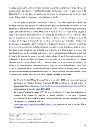 10
morceau unreleased6
à venir sur le label Innervisions, avant d’apprendre que l’ID du morceau en
question était « Dele Sosimi – Too Much Information (Laolu remix) (edit) »7
et qu’il sortirait le 10
décembre 2015. A cette date, des dizaines de personnes ont alors partagé sur les groupes des
photos de leur achat du morceau en copie digitale ou en vinyle.
Ce sont donc ces groupes Facebook de « track ID » qui feront l’objet de ce travail de
mémoire. Devenus des espaces de communication pour les mélomanes passionnés, ils sont
désormais le reflet de la dimension communautaire qui anime l’univers de la musique électronique
et plus particulièrement de la techno. Mais avant de nous pencher sur l’étude de ces groupes, il
apparaît primordial de définir et délimiter notre champ de recherches, à savoir la techno. En effet,
souvent questionné par la communauté elle-même, le terme « techno » désigne un genre de
musique électronique instrumentale et répétitive qui repose sur l’utilisation d’instruments
électroniques et composée à partir de samples8
et de boucles9
. Or dans son utilisation courante ce
terme recouvre généralement toute la myriade de sous-genres issus de la techno et de la house.
Ces deux genres fondateurs, nés à Detroit pour le premier et à Chicago pour le second, déjà
hybrides à la base car développés à partir d’autres genres tels que la disco, le funk ou la soul, sont
à l’origine de dizaines de courants qui ont évolué ou fusionné au fil des expérimentations et
collaborations artistiques. Nous choisissons donc de parler de « communauté techno » (aussi
désignée sous le nom de « House Nation ») au sens courant du terme, à savoir les amateurs de
techno et de house ainsi que des genres qui en ont découlé, en particulier la deep house, l’acid
house, la progressive house, la minimale ainsi que la techno mélodique ou deep techno puisque
ce sont tous ces genres qui passionnent les membres des groupes que nous allons étudier. Aussi
nous intéresserons-nous dans ce travail à trois groupes Facebook en particulier :
- Le Weather Festival Music Group (WFM), créé en juillet 2014 pour rassembler tous les
participants du Weather Festival. Il compte 31 600 membres et est axé techno et
house [disponible en ligne https://www.facebook.com/groups/WeatherFestivalMusic/?fref=ts
et consulté pour la dernière fois le 26/06/2016] ;
- Le groupe Pas-Weather Music (PWFM), créé en Octobre 2015 par des particuliers en
réaction à la censure de mise sur le groupe précédent et qui donc s’intéresse
principalement à la techno et à la house mais aussi à tous les autres sous-genres. Il compte
12 300 membres [disponible en ligne
https://www.facebook.com/groups/PWForMusic/?fref=ts et consulté pour la dernière fois le
26/06/2016]
6
Sample : Morceau inédit, qui n’a pas encore été publié par le label de l’artiste (cf. Lexique).
7
Cf. Annexe 10.
8
Sample : Echantillon d’un morceau (cf. Lexique).
9
Boucle : thème musical répété à partir d'un échantillon. (cf. Lexique).
 