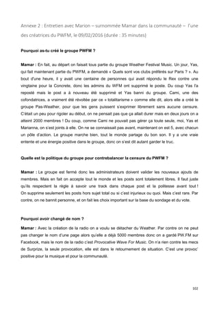 102
Annexe 2 : Entretien avec Marion – surnommée Mamar dans la communauté – l’une
des créatrices du PWFM, le 09/02/2016 (durée : 35 minutes)
Pourquoi as-tu créé le groupe PWFM ?
Mamar : En fait, au départ on faisait tous partie du groupe Weather Festival Music. Un jour, Yas,
qui fait maintenant partie du PWFM, a demandé « Quels sont vos clubs préférés sur Paris ? ». Au
bout d'une heure, il y avait une centaine de personnes qui avait répondu le Rex contre une
vingtaine pour la Concrete, donc les admins du WFM ont supprimé le poste. Du coup Yas l'a
reposté mais le post a à nouveau été supprimé et Yas banni du groupe. Cami, une des
cofondatrices, a vraiment été révoltée par ce « totalitarisme » comme elle dit, alors elle a créé le
groupe Pas-Weather, pour que les gens puissent s’exprimer librement sans aucune censure.
C’était un peu pour rigoler au début, on ne pensait pas que ça allait durer mais en deux jours on a
atteint 2000 membres ! Du coup, comme Cami ne pouvait pas gérer ça toute seule, moi, Yas et
Marianna, on s’est joints à elle. On ne se connaissait pas avant, maintenant on est 5, avec chacun
un pôle d’action. Le groupe marche bien, tout le monde partage du bon son. Il y a une vraie
entente et une énergie positive dans le groupe, donc on s’est dit autant garder le truc.
Quelle est la politique du groupe pour contrebalancer la censure du PWFM ?
Mamar : Le groupe est fermé donc les administrateurs doivent valider les nouveaux ajouts de
membres. Mais en fait on accepte tout le monde et les posts sont totalement libres. Il faut juste
qu’ils respectent la règle à savoir une track dans chaque post et la politesse avant tout !
On supprime seulement les posts hors sujet total ou si c’est injurieux ou quoi. Mais c’est rare. Par
contre, on ne bannit personne, et on fait les choix important sur la base du sondage et du vote.
Pourquoi avoir changé de nom ?
Mamar : Avec la création de la radio on a voulu se détacher du Weather. Par contre on ne peut
pas changer le nom d’une page alors qu’elle a déjà 5000 membres donc on a gardé PW.FM sur
Facebook, mais le nom de la radio c’est Provocative Wave For Music. On n’a rien contre les mecs
de Surprize, la seule provocation, elle est dans le retournement de situation. C’est une provoc’
positive pour la musique et pour la communauté.
 