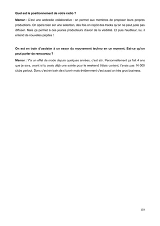 103
Quel est le positionnement de votre radio ?
Mamar : C’est une webradio collaborative : on permet aux membres de proposer leurs propres
productions. On opère bien sûr une sélection, des fois on reçoit des tracks qu’on ne peut juste pas
diffuser. Mais ça permet à ces jeunes producteurs d’avoir de la visibilité. Et puis l'auditeur, lui, il
entend de nouvelles pépites !
On est en train d’assister à un essor du mouvement techno en ce moment. Est-ce qu’on
peut parler de renouveau ?
Mamar : Y'a un effet de mode depuis quelques années, c’est sûr. Personnellement ça fait 4 ans
que je sors, avant si tu avais déjà une soirée pour le weekend t'étais content, t'avais pas 14 000
clubs partout. Donc c’est en train de s’ouvrir mais évidemment c'est aussi un très gros business.
 