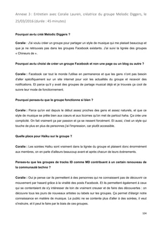 104
Annexe 3 : Entretien avec Coralie Lauren, créatrice du groupe Melodic Diggers, le
25/03/2016 (durée : 45 minutes)
Pourquoi as-tu créé Melodic Diggers ?
Coralie : J'ai voulu créer un groupe pour partager un style de musique qui me plaisait beaucoup et
que je ne retrouvais pas dans les groupes Facebook existants. J’ai suivi la lignée des groupes
« Chineurs de ».
Pourquoi as-tu choisi de créer un groupe Facebook et non une page ou un blog ou autre ?
Coralie : Facebook car tout le monde l'utilise en permanence et que les gens n’ont pas besoin
d'aller spécifiquement sur un site internet pour voir les actualités du groupe et recevoir des
notifications. Et parce qu’il y avait des groupes de partage musical déjà et je trouvais ça cool de
suivre leur mode de fonctionnement.
Pourquoi penses-tu que le groupe fonctionne si bien ?
Coralie : Parce qu'on est depuis le début assez proches des gens et assez naturels, et que ce
style de musique se prête bien aux cœurs et aux licornes qu'on met de partout haha. Ça crée une
complicité. On fait vraiment ça par passion et ça se ressent forcément. Et aussi, c'est un style qui
touche de plus en plus de personnes j'ai l'impression, car plutôt accessible.
Quelle place pour Haïku sur le groupe ?
Coralie : Les soirées Haïku sont vraiment dans la lignée du groupe et plaisent donc énormément
aux membres, on en parle d'ailleurs beaucoup avant et après chacun de leurs évènements.
Penses-tu que les groupes de tracks ID comme MD contribuent à un certain renouveau de
la communauté techno ?
Coralie : Oui je pense car ils permettent à des personnes qui ne connaissent pas de découvrir ce
mouvement par hasard grâce à la viralité des posts Facebook. Et ils permettent également à ceux
qui se contentaient de s'y intéresser de loin de vraiment creuser et de faire des découvertes : on
découvre tous les jours de nouveaux artistes ou labels sur les groupes. Ça permet d'élargir notre
connaissance en matière de musique. Le public ne se contente plus d'aller à des soirées, il veut
s'instruire, et il peut le faire par le biais de ces groupes.
 