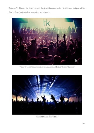 107
Annexe 5 : Photos de fêtes techno illustrant la communion festive qui y règne et les
états d’euphorie et de transe des participants.
FIGURE 41 SOIREE HAIKU A LA MACHINE DU MOULIN ROUGE (DIXON ET MARCUS WORGULL)
FIGURE 42 PEACOCK SOCIETY 2015
 