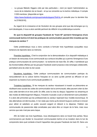 11
- Le groupe Melodic Diggers créé par des particuliers – dont j’ai rejoint l’administration au
cours de la rédaction de ce travail – et qui se concentre sur la techno mélodique. Il compte
5 000 membres [disponible en ligne
https://www.facebook.com/groups/melodicdiggers/?fref=ts et consulté pour la dernière fois
le 27/06/2016] ;
Au regard de la croissance et de l’évolution de ces groupes ainsi que des échanges qui s’y
sont développés, il nous a alors semblé pertinent de réfléchir à la problématique suivante :
En quoi le dispositif de groupes Facebook de "track ID" permet-il l'émergence d'une
communauté techno 2.0 dont les pratiques de communication peuvent être investies par les
marques du secteur ?
Cette problématique nous a donc conduits à formuler trois hypothèses auxquelles nous
tenterons de répondre dans ce mémoire.
Première hypothèse : C’est la conjonction de la démocratisation d’un dispositif médiatique à
un besoin de renouveau d’une communauté aux contours brouillés qui a permis l’émergence d’une
pratique communautaire de communication : la recherche de track IDs. En effet, il semblerait que
les fonctionnalités offertes par les groupes Facebook soient propices à des échanges collaboratifs,
permettant ainsi de créer du lien social.
Deuxième hypothèse : Cette pratique communautaire de communication participe du
renouvellement de la culture techno française en ce sens qu’elle permet sa diffusion et son
expansion au travers d’une communauté parallèle 2.0.
Troisième hypothèse : Si les marques du secteur réussissent à investir ce phénomène en
réutilisant avec succès les codes de communication de la communauté, elles peuvent créer du lien
avec cette dernière et en tirer profit. En effet, avec la crise du disque, l’apparition du streaming et
des modes de téléchargement illégaux, l’industrie musicale a subi un ébranlement sans précédent.
Il a alors été primordial que les professionnels du secteur repensent leur modèle économique. Si
des alternatives ont été trouvées, il n’en reste pas moins qu’ils doivent toujours continuer à innover
pour attirer et satisfaire un public souvent exigent et réticent à la dépense. Fédérer ces
communautés de passionnés déjà constituées peut alors être un moyen de le faire, mais nous
verrons que cela n’est pas sans risque.
Afin de traiter ces trois hypothèses, nous développerons dans ce travail trois parties. Nous
commencerons par étudier le mouvement communautaire techno et sa mutation dans le but de
comprendre dans quel contexte s’inscrit l’apparition des groupes Facebook de track ID. Dans une
 