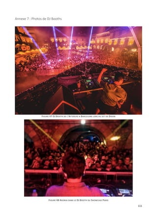 111
Annexe 7 : Photos de DJ Booths
FIGURE 47 DJ BOOTH DE L'AFTERLIFE A BARCELONE LORS DU SET DE DIXON
FIGURE 48 AGORIA DANS LE DJ BOOTH DU SHOWCASE PARIS
 