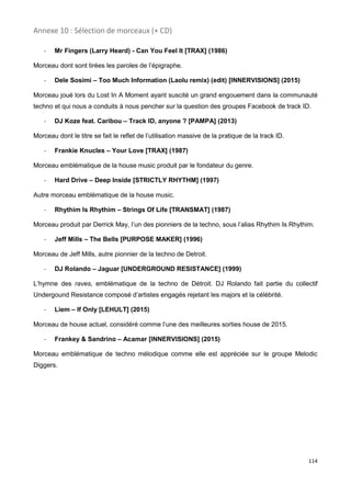 114
Annexe 10 : Sélection de morceaux (+ CD)
- Mr Fingers (Larry Heard) - Can You Feel It [TRAX] (1986)
Morceau dont sont tirées les paroles de l’épigraphe.
- Dele Sosimi – Too Much Information (Laolu remix) (edit) [INNERVISIONS] (2015)
Morceau joué lors du Lost In A Moment ayant suscité un grand engouement dans la communauté
techno et qui nous a conduits à nous pencher sur la question des groupes Facebook de track ID.
- DJ Koze feat. Caribou – Track ID, anyone ? [PAMPA] (2013)
Morceau dont le titre se fait le reflet de l’utilisation massive de la pratique de la track ID.
- Frankie Knucles – Your Love [TRAX] (1987)
Morceau emblématique de la house music produit par le fondateur du genre.
- Hard Drive – Deep Inside [STRICTLY RHYTHM] (1997)
Autre morceau emblématique de la house music.
- Rhythim Is Rhythim – Strings Of Life [TRANSMAT] (1987)
Morceau produit par Derrick May, l’un des pionniers de la techno, sous l’alias Rhythim Is Rhythim.
- Jeff Mills – The Bells [PURPOSE MAKER] (1996)
Morceau de Jeff Mills, autre pionnier de la techno de Detroit.
- DJ Rolando – Jaguar [UNDERGROUND RESISTANCE] (1999)
L’hymne des raves, emblématique de la techno de Détroit. DJ Rolando fait partie du collectif
Undergound Resistance composé d’artistes engagés rejetant les majors et la célébrité.
- Liem – If Only [LEHULT] (2015)
Morceau de house actuel, considéré comme l’une des meilleures sorties house de 2015.
- Frankey & Sandrino – Acamar [INNERVISIONS] (2015)
Morceau emblématique de techno mélodique comme elle est appréciée sur le groupe Melodic
Diggers.
 