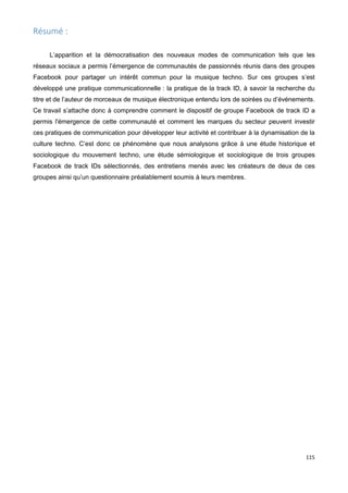 115
Résumé :
L’apparition et la démocratisation des nouveaux modes de communication tels que les
réseaux sociaux a permis l’émergence de communautés de passionnés réunis dans des groupes
Facebook pour partager un intérêt commun pour la musique techno. Sur ces groupes s’est
développé une pratique communicationnelle : la pratique de la track ID, à savoir la recherche du
titre et de l’auteur de morceaux de musique électronique entendu lors de soirées ou d’événements.
Ce travail s’attache donc à comprendre comment le dispositif de groupe Facebook de track ID a
permis l'émergence de cette communauté et comment les marques du secteur peuvent investir
ces pratiques de communication pour développer leur activité et contribuer à la dynamisation de la
culture techno. C’est donc ce phénomène que nous analysons grâce à une étude historique et
sociologique du mouvement techno, une étude sémiologique et sociologique de trois groupes
Facebook de track IDs sélectionnés, des entretiens menés avec les créateurs de deux de ces
groupes ainsi qu’un questionnaire préalablement soumis à leurs membres.
 