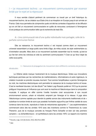 13
I – Le mouvement techno : un mouvement communautaire par essence
bridé par le rejet et la répression
Il nous semble d’abord pertinent de commencer ce travail par un bref historique du
mouvement techno, de sa création aux Etats-Unis à sa réception en Europe jusqu’à son arrivée en
France. Cela nous permettra de comprendre quels ont été les contextes d’apparition et de diffusion
qui en ont fait un mouvement communautaire en quête de renouveau conduisant à l’émergence
d’une pratique de communication telle que la recherche de track IDs.
A – Une communauté née d’une quête individuelle mais partagée, celle de la
parfaite communion festive
Dès sa naissance, le mouvement techno s’ est imposé comme étant un mouvement
universel rassemblant un large public sans limite d’âge, de milieu social, de style vestimentaire ou
d’orientation sexuelle. Mais alors si ce mouvement souhaite rassembler tout le monde, qu’est-ce
qui fait lien entre les individus et créé du sentiment communautaire ? C’est ce qui fera l’objet de
cette sous-partie.
1 – Naissance et propagation du mouvement dans différents contextes de jeunesses
désabusées
Le XXème siècle marque l’avènement de la musique électronique. Grâce aux innovations
techniques permises par les recherches de mathématiciens, informaticiens et autre ingénieurs, la
création musicale va prendre nouveau tournant. Tout comme l’amplificateur a permis l’émergence
du rock, les machines électroniques vont permettre la naissance de la musique techno et house.
C’est le manifeste futuriste L’art des Bruits10
de l’italien Luigi Russolo publié en 1913 qui le premier
préfigure l’importance et l’influence que vont avoir la machine et l’électronique dans la composition
musicale. Il explique en effet comme l’oreille humaine s’est accoutumée à son nouvel
environnement sonore, urbain et industriel, empreint par l’énergie et la vitesse. Il juge alors
l’électronique comme capitale pour étendre la palette sonore des instruments traditionnels et de «
substituer le nombre limité de sons que possède l'orchestre aujourd'hui par l'infinie variété de sons
contenue dans les bruits, reproduits à l'aide de mécanismes appropriés »11
. Les expérimentations
commencent alors dès les années 1910 avec des inventions comme le Thereminvox du russe
Theremin, puis de la musique concrete du français Pierre Schaefer et bien sûr des premiers
samplers – ou échantillonneurs – et synthétiseurs dans les années 1970. Le rapport à la machine
10
Russolo, Luigi, L’art des bruits, 1913, Allia Paris 2003.
11
Ibid.
 