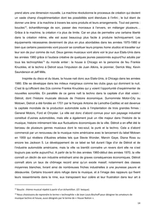 14
prend alors une dimension nouvelle. La machine révolutionne le processus de création qui devient
un vaste champ d’expérimentation dont les possibilités sont étendues à l’infini ; le but étant de
donner une âme à la machine à travers les sons produits et leurs arrangements. Tout est permis :
boucles12
, échantillonnage de son, passer des morceaux à l’envers, en mélanger plusieurs…
Grâce à la machine, la création n’a plus de limite. Car en plus de permettre une certaine liberté
dans la création même, elle est aussi beaucoup plus facile à produire techniquement. Les
équipements nécessaires deviennent de plus en plus abordables dans les années 1970-1980 si
bien que certains passionnés vont pouvoir se constituer leurs propres home studios et travailler sur
leur son de jour comme de nuit. Deux genres musicaux vont alors voir le jour aux Etats-Unis dans
les années 1980 grâce à l’audace créative de quelques jeunes passionnés aujourd’hui adulés par
tous les technophiles13
du monde entier : la house à Chicago en la personne de feu Frankie
Knuckles, et la techno à Detroit sous l’impulsion de Juan Atkins, le pionnier, Derrick May, Kevin
Saunderson et Jeff Mills.
Inspirée du disco et du blues, la house nait donc aux Etats-Unis, à Chicago dans les années
1980. Elle se développe dans les milieux marginaux comme les clubs gays qui dominent la nuit.
C’est là qu’officient des DJs comme Frankie Knuckles qui y voient l’opportunité d’expérimenter de
nouvelles sonorités. En parallèle de ce genre naît la techno dans la capitale d’un état voisin :
Détroit, dont l’histoire musicale découle de l’histoire économique. Surnommée Motor-City ou
Motown, Detroit a été fondée en 1701 par le français Antoine de Lamothe-Cadillac et est devenue
la capitale mondiale de la production automobile suite à l’implantation de trois grandes firmes :
General Motors, Ford et Chrysler. La ville est donc d’abord connue pour son paysage industriel
constitué d’usines automobiles, mais elle a également joué un rôle majeur dans l’histoire de la
musique, histoire intimement liée aux fluctuations économiques de la ville. Détroit a en effet été le
berceau de plusieurs genres musicaux dont le neo-soul, la punk et la techno. Cela a d’abord
commencé par un renouveau de la musique noire américaine avec le lancement du label Motown
en 1959 qui révèlera d’illustres artistes tels que Stevie Wonder, Marvin Gaye, Diana Ross ou
encore les Jackson 5. Le développement de ce label se fait durant l’âge d’or de Détroit et de
l’industrie automobile américaine, mais la ville va bientôt connaitre un revers dont elle ne s’est
toujours pas sortie aujourd’hui. A partir de la fin des années 1960-début des années 1970, la ville
connaît un déclin de son industrie entraînant ainsi de graves conséquences économiques. Détroit
connaît alors un taux de chômage record ainsi qu’un exode massif, notamment des classes
moyennes blanches, livrant ainsi de nombreuses friches industrielles à une jeunesse pauvre et
désœuvrée. Certains trouvent alors refuge dans la musique, et à l’image des rappeurs qui fixent
leurs ressentiments dans la rime, eux transposent leur colère et leur frustration dans leur art à
12
Boucle : thème musical répété à partir d'un échantillon. (Cf. lexique).
13
Nous choisissons de reprendre le terme « technophile » de Jean Louis Bischoff pour désigner les amateurs de
musique techno et house, aussi désignés par le terme de « House Nation ».
 