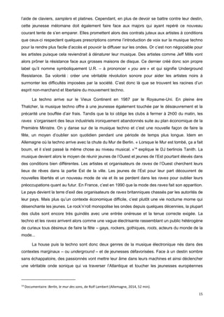15
l’aide de claviers, samplers et platines. Cependant, en plus de devoir se battre contre leur destin,
cette jeunesse mélomane doit également faire face aux majors qui ayant repéré ce nouveau
courant tente de s’en emparer. Elles promettent alors des contrats juteux aux artistes à conditions
que ceux-ci respectent quelques prescriptions comme l’introduction de voix sur la musique techno
pour la rendre plus facile d’accès et pouvoir la diffuser sur les ondes. Or c’est non négociable pour
les artistes puisque cela reviendrait à dénaturer leur musique. Des artistes comme Jeff Mills vont
alors prôner la résistance face aux grosses maisons de disque. Ce dernier créé donc son propre
label qu’il nomme symboliquement U.R. – à prononcer « you are » et qui signifie Underground
Resistance. Sa volonté : créer une véritable révolution sonore pour aider les artistes noirs à
surmonter les difficultés imposées par la société. C’est donc là que se trouvent les racines d’un
esprit non-marchand et libertaire du mouvement techno.
La techno arrive sur le Vieux Continent en 1987 par le Royaume-Uni. En pleine ère
Thatcher, la musique techno offre à une jeunesse également touchée par le désœuvrement et la
précarité une bouffée d’air frais. Tandis que la loi oblige les clubs à fermer à 2h00 du matin, les
raves s’organisent des lieux industriels ironiquement abandonnés suite au plan économique de la
Première Ministre. On y danse sur de la musique techno et c’est une nouvelle façon de faire la
fête, un moyen d’oublier son quotidien pendant une période de temps plus longue. Idem en
Allemagne où la techno arrive avec la chute du Mur de Berlin. « Lorsque le Mur est tombé, ça a fait
boum, et il s'est passé la même chose au niveau musical. »14
explique le DJ berlinois Tanith. La
musique devient alors le moyen de réunir jeunes de l’Ouest et jeunes de l’Est pourtant élevés dans
des conditions bien différentes. Les artistes et organisateurs de raves de l’Ouest cherchent leurs
lieux de rêves dans la partie Est de la ville. Les jeunes de l’Est pour leur part découvrent de
nouvelles libertés et un nouveau mode de vie et ils se perdent dans les raves pour oublier leurs
préoccupations quant au futur. En France, c’est en 1990 que la mode des raves fait son apparition.
Le pays devient la terre d’exil des organisateurs de raves britanniques chassés par les autorités de
leur pays. Mais plus qu’un contexte économique difficile, c’est plutôt une vie nocturne morne qui
désenchante les jeunes. Le rock’n’roll monopolise les ondes depuis quelques décennies, la plupart
des clubs sont encore très guindés avec une entrée onéreuse et la tenue correcte exigée. La
techno et les raves arrivent alors comme une vague électrisante rassemblant un public hétérogène
de curieux tous désireux de faire la fête – gays, rockers, gothiques, roots, acteurs du monde de la
mode...
La house puis la techno sont donc deux genres de la musique électronique nés dans des
contextes marginaux – ou underground – et de jeunesses défavorisées. Face à un destin sombre
sans échappatoire, des passionnés vont mettre leur âme dans leurs machines et ainsi déclencher
une véritable onde sonique qui va traverser l’Atlantique et toucher les jeunesses européennes
14
Documentaire: Berlin, le mur des sons, de Rolf Lambert (Allemagne, 2014, 52 min).
 
