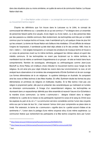 16
dans des situations plus ou moins similaires, en quête de sens et de communion festive. La House
Nation était née.
2 – « One Nation under a Groove » : Le concept de communauté et son application
au mouvement techno originel
D’après les définitions que l’on trouve dans le Larousse ou le Littré, le concept de
communauté fait référence au « caractère de ce qui est commun »15
et désigne donc un ensemble
de personnes faisant partie d’un peuple, d’une région ou d’une nation, ou à des personnes liées
par des passions ou intérêts communs. Bien évidemment, les technophiles sont liés par un intérêt
commun pour la musique techno et house, mais il semblerait qu’il y ait quelque chose de plus fort
qui les unissent. Le terme de House Nation est d’ailleurs très révélateur. S’il est difficile de retracer
l’origine de l’expression, il semblerait qu’elle était déjà utilisée à la fin des années 1980. Avec le
mot « nation » - mot anglais transparent, on compare les amateurs de musique techno et house à
un corps de personnes vivant sur le même territoire, partageant les mêmes valeurs et ayant des
intérêts communs. Si les technophiles ne vivent pas forcément sur le même territoire, ils
manifestent tout de même un sentiment d’appartenance à un groupe ; et cela se traduit dans leurs
comportements. Nombre de sociologues, ethnologues ou anthropologues comme Jean-Louis
Bischoff ou Anne Petiau ont d’ailleurs choisi d’étudier le mouvement techno sous l’angle du fait
religieux. Ils ont ainsi pris pour objet d’étude les ravers dans leur environnement, la rave, et ont
analysé leurs observations à la lumières des enseignements d’Emile Durkheim et de son ouvrage
Les formes élémentaires de la vie religieuse : le système totémique en Australie. Ils comparent
ainsi les raves et fêtes technos à des fêtes rituelles. En effet, Durkheim étudie les formes les plus
élémentaires et primitives de religions et d’attitudes rituelles. Si la fête techno n’est pas une
religion à proprement parler, elle peut en présenter des caractéristiques qui mettraient en lumière
sa dimension communautaire. A l’image d’un rassemblement religieux, les technophiles se
réunissent dans un espace/temps délimité pour être ensemble et recevoir l’œuvre d’un DJ/artiste à
la manière d’une communion. Le terme « communion » désigne d’abord dans la religion
chrétienne la « partie de la messe où les participants reçoivent le corps et le sang du Christ sous
les espèces du pain et du vin »16. La communion est donc considérée comme l’union des croyants
entre eux par le biais de leur foi ; c’est recevoir l’amour divin pour comprendre sa place dans la
trinité. Par extension, le terme de « communion » signifie donc le « parfait accord d’idées et de
sentiments »17, l’union dans le partage d’une même croyance et/ou d’une même expérience. La
communion festive que recherchent les participants à la fête techno s’exprime donc par l’union
15
http://www.larousse.fr/dictionnaires/francais/communaut%C3%A9/17551
16
http://www.larousse.fr/dictionnaires/francais/communion/17566?q=communion#17434
17
Ibid.
 