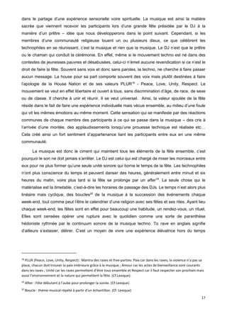 17
dans le partage d’une expérience sensorielle voire spirituelle. La musique est ainsi la matière
sacrée que viennent recevoir les participants lors d’une grande fête présidée par le DJ à la
manière d’un prêtre – idée que nous développerons dans le point suivant. Cependant, si les
membres d’une communauté religieuse louent un ou plusieurs dieux, ce que célèbrent les
technophiles en se réunissant, c’est la musique et rien que la musique. Le DJ n’est que le prêtre
ou le chaman qui conduit la cérémonie. En effet, même si le mouvement techno est né dans des
contextes de jeunesses pauvres et désabusées, celui-ci n’émet aucune revendication si ce n’est le
droit de faire la fête. Souvent sans voix et donc sans paroles, la techno, ne cherche à faire passer
aucun message. La house pour sa part comporte souvent des voix mais plutôt destinées à faire
l’apologie de la House Nation et de ses valeurs PLUR18
- Peace, Love, Unity, Respect. Le
mouvement se veut en effet libertaire et ouvert à tous, sans discrimination d’âge, de race, de sexe
ou de classe. Il cherche à unir et réunir. Il se veut universel. Ainsi, la valeur ajoutée de la fête
réside dans le fait de faire une expérience individuelle mais vécue ensemble, au milieu d’une foule
qui vit les mêmes émotions au même moment. Cette sensation qui se manifeste par des réactions
communes de chaque membre des participants à ce qui se passe dans la musique – des cris à
l’arrivée d’une montée, des applaudissements lorsqu’une prouesse technique est réalisée etc…
Cela créé ainsi un fort sentiment d’appartenance liant les participants entre eux en une même
communauté.
La musique est donc le ciment qui maintient tous les éléments de la fête ensemble, c’est
pourquoi le son ne doit jamais s’arrêter. Le DJ est celui qui est chargé de mixer les morceaux entre
eux pour ne plus former qu’une seule unité sonore qui borne le temps de la fête. Les technophiles
n’ont plus conscience du temps et peuvent danser des heures, généralement entre minuit et six
heures du matin, voire plus tard si la fête se prolonge par un after19
. La seule chose qui le
matérialise est la timetable, c’est-à-dire les horaires de passage des DJs. Le temps n’est alors plus
linéaire mais cyclique, des boucles20
de la musique à la succession des événements chaque
week-end, tout comme peut l’être le calendrier d’une religion avec ses fêtes et ses rites. Ayant lieu
chaque week-end, les fêtes sont en effet pour beaucoup une habitude, un rendez-vous, un rituel.
Elles sont censées opérer une rupture avec le quotidien comme une sorte de parenthèse
hédoniste rythmée par le continuum sonore de la musique techno. To rave en anglais signifie
d’ailleurs s’extasier, délirer. C’est un moyen de vivre une expérience élévatrice hors du temps
18
PLUR (Peace, Love, Unity, Respect) : Mantra des raves et free-parties: Paix car dans les raves, la violence n’a pas sa
place, chacun doit trouver la paix intérieure grâce à la musique ; Amour car les actes de bienveillance sont courants
dans les raves ; Unité car les raves permettent d’être tous ensemble et Respect car il faut respecter son prochain mais
aussi l’environnement et la nature qui permettent la fête. (Cf.Lexique).
19
After : Fête débutant à l’aube pour prolonger la soirée. (Cf Lexique).
20
Boucle : thème musical répété à partir d'un échantillon. (Cf. Lexique)
 