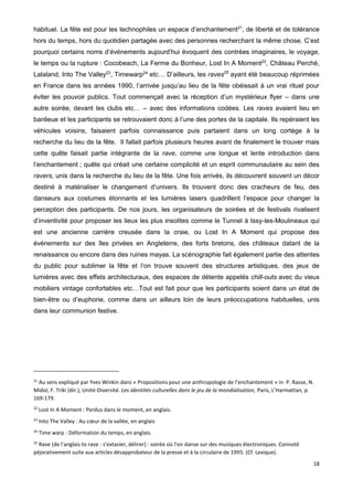 18
habituel. La fête est pour les technophiles un espace d’enchantement21
, de liberté et de tolérance
hors du temps, hors du quotidien partagée avec des personnes recherchant la même chose. C’est
pourquoi certains noms d’événements aujourd’hui évoquent des contrées imaginaires, le voyage,
le temps ou la rupture : Cocobeach, La Ferme du Bonheur, Lost In A Moment22
, Château Perché,
Lalaland, Into The Valley23
, Timewarp24
etc… D’ailleurs, les raves25
ayant été beaucoup réprimées
en France dans les années 1990, l’arrivée jusqu’au lieu de la fête obéissait à un vrai rituel pour
éviter les pouvoir publics. Tout commençait avec la réception d’un mystérieux flyer – dans une
autre soirée, devant les clubs etc… – avec des informations codées. Les raves avaient lieu en
banlieue et les participants se retrouvaient donc à l’une des portes de la capitale. Ils repéraient les
véhicules voisins, faisaient parfois connaissance puis partaient dans un long cortège à la
recherche du lieu de la fête. Il fallait parfois plusieurs heures avant de finalement le trouver mais
cette quête faisait partie intégrante de la rave, comme une longue et lente introduction dans
l’enchantement ; quête qui créait une certaine complicité et un esprit communautaire au sein des
ravers, unis dans la recherche du lieu de la fête. Une fois arrivés, ils découvrent souvent un décor
destiné à matérialiser le changement d’univers. Ils trouvent donc des cracheurs de feu, des
danseurs aux costumes étonnants et les lumières lasers quadrillent l’espace pour changer la
perception des participants. De nos jours, les organisateurs de soirées et de festivals rivalisent
d’inventivité pour proposer les lieux les plus insolites comme le Tunnel à Issy-les-Moulineaux qui
est une ancienne carrière creusée dans la craie, ou Lost In A Moment qui propose des
événements sur des îles privées en Angleterre, des forts bretons, des châteaux datant de la
renaissance ou encore dans des ruines mayas. La scénographie fait également partie des attentes
du public pour sublimer la fête et l’on trouve souvent des structures artistiques, des jeux de
lumières avec des effets architecturaux, des espaces de détente appelés chill-outs avec du vieux
mobiliers vintage confortables etc…Tout est fait pour que les participants soient dans un état de
bien-être ou d’euphorie, comme dans un ailleurs loin de leurs préoccupations habituelles, unis
dans leur communion festive.
21
Au sens expliqué par Yves Winkin dans « Propositions pour une anthropologie de l’enchantement » in P. Rasse, N.
Midol, F. Triki (dir.), Unité-Diversité. Les identités culturelles dans le jeu de la mondialisation, Paris, L’Harmattan, p.
169-179.
22
Lost In A Moment : Perdus dans le moment, en anglais.
23
Into The Valley : Au cœur de la vallée, en anglais
24
Time warp : Déformation du temps, en anglais.
25
Rave (de l'anglais to rave : s'extasier, délirer) : soirée où l'on danse sur des musiques électroniques. Connoté
péjorativement suite aux articles désapprobateur de la presse et à la circulaire de 1995. (Cf. Lexique).
 