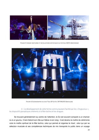 20
FIGURE 5 PARADE NOCTURNE ET INSTALLATIONS ARTISTIQUES AU FESTIVAL DGTL AMSTERDAM
FIGURE 6 SCENOGRAPHIE DU DUO TALE OF US A L'AFTERLIFE BARCELONE
3 – Le développement de cette forme communautaire facilité par les « DJ gourous »,
les dispositifs panoptiques inhérents à la fête techno et les drogues
Se trouvant généralement au centre de l’attention, le DJ est souvent comparé à un chaman
ou à un gourou. C’est d’abord son rôle qui l’élève à son rang : il est devenu le maître de cérémonie
voire le maître spirituel de la fête techno, celui qui permet et organise le rituel ; celui qui par sa
sélection musicale et ses compétences techniques de mix transporte le public dans un voyage
 