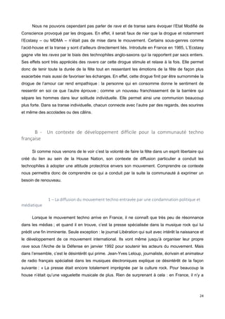 24
Nous ne pouvons cependant pas parler de rave et de transe sans évoquer l’Etat Modifié de
Conscience provoqué par les drogues. En effet, il serait faux de nier que la drogue et notamment
l’Ecstasy – ou MDMA – n’était pas de mise dans le mouvement. Certains sous-genres comme
l’acid-house et la transe y sont d’ailleurs directement liés. Introduite en France en 1985, L’Ecstasy
gagne vite les raves par le biais des technophiles anglo-saxons qui la rapportent par sacs entiers.
Ses effets sont très appréciés des ravers car cette drogue stimule et relaxe à la fois. Elle permet
donc de tenir toute la durée de la fête tout en ressentant les émotions de la fête de façon plus
exacerbée mais aussi de favoriser les échanges. En effet, cette drogue finit par être surnommée la
drogue de l’amour car rend empathique : la personne qui en consomme donne le sentiment de
ressentir en soi ce que l’autre éprouve ; comme un nouveau franchissement de la barrière qui
sépare les hommes dans leur solitude individuelle. Elle permet ainsi une communion beaucoup
plus forte. Dans sa transe individuelle, chacun connecte avec l’autre par des regards, des sourires
et même des accolades ou des câlins.
B - Un contexte de développement difficile pour la communauté techno
française
Si comme nous venons de le voir c’est la volonté de faire la fête dans un esprit libertaire qui
créé du lien au sein de la House Nation, son contexte de diffusion particulier a conduit les
technophiles à adopter une attitude protectrice envers son mouvement. Comprendre ce contexte
nous permettra donc de comprendre ce qui a conduit par la suite la communauté à exprimer un
besoin de renouveau.
1 – La diffusion du mouvement techno entravée par une condamnation politique et
médiatique
Lorsque le mouvement techno arrive en France, il ne connaît que très peu de résonnance
dans les médias ; et quand il en trouve, c’est la presse spécialisée dans la musique rock qui lui
prédit une fin imminente. Seule exception : le journal Libération qui suit avec intérêt la naissance et
le développement de ce mouvement international. Ils vont même jusqu’à organiser leur propre
rave sous l’Arche de la Défense en janvier 1992 pour soutenir les acteurs du mouvement. Mais
dans l’ensemble, c’est le désintérêt qui prime. Jean-Yves Leloup, journaliste, écrivain et animateur
de radio français spécialisé dans les musiques électroniques explique ce désintérêt de la façon
suivante : « La presse était encore totalement imprégnée par la culture rock. Pour beaucoup la
house n’était qu’une vaguelette musicale de plus. Rien de surprenant à cela : en France, il n’y a
 