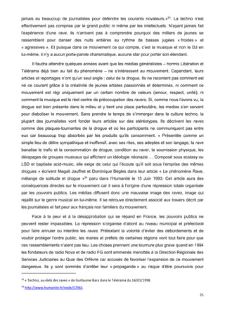 25
jamais eu beaucoup de journalistes pour défendre les courants novateurs.»33
. La techno n’est
effectivement pas comprise par le grand public ni même par les intellectuels. N’ayant jamais fait
l’expérience d’une rave, ils n’arrivent pas à comprendre pourquoi des milliers de jeunes se
rassemblent pour danser des nuits entières au rythme de basses jugées « froides » et
« agressives ». Et puisque dans ce mouvement ce qui compte, c’est la musique et non le DJ en
lui-même, il n’y a aucun porte-parole charismatique, aucune star pour porter son étendard.
Il faudra attendre quelques années avant que les médias généralistes – hormis Libération et
Télérama déjà bien au fait du phénomène – ne s’intéressent au mouvement. Cependant, leurs
articles et reportages n’ont qu’un seul angle : celui de la drogue. Ils ne racontent pas comment est
né ce courant grâce à la créativité de jeunes artistes passionnés et déterminés, ni comment ce
mouvement est régi uniquement par un certain nombre de valeurs (amour, respect, unité), ni
comment la musique est le réel centre de préoccupation des ravers. Si, comme nous l’avons vu, la
drogue est bien présente dans le milieu et y tient une place particulière, les medias s’en servent
pour diaboliser le mouvement. Sans prendre le temps de s’immerger dans la culture techno, la
plupart des journalistes vont fonder leurs articles sur des stéréotypes. Ils décrivent les raves
comme des plaques-tournantes de la drogue et où les participants ne communiquent pas entre
eux car beaucoup trop absorbés par les produits qu’ils consomment. « Présentée comme un
simple lieu de délire sympathique et inoffensif, avec ses rites, ses adeptes et son langage, la rave
banalise le trafic et la consommation de drogue, condition au raver, la soumission physique, les
dérapages de groupes musicaux qui affichent un idéologie néonazie … Composé sous ecstasy ou
LSD et baptisée acid-music, elle exige de celui qui l’écoute qu’il soit sous l’emprise des mêmes
drogues » écrivent Magali Jauffret et Dominique Bègles dans leur article « Le phénomène Rave,
mélange de solitude et drogue »34
paru dans l’Humanité le 15 Juin 1993. Cet article aura des
conséquences directes sur le mouvement car il sera à l’origine d’une répression totale organisée
par les pouvoirs publics. Les médias diffusent donc une mauvaise image des raves, image qui
rejaillit sur le genre musical en lui-même. Il se retrouve directement associé aux travers décrit par
les journalistes et fait peur aux français non familiers du mouvement.
Face à la peur et à la désapprobation qui se répand en France, les pouvoirs publics ne
peuvent rester impassibles. La répression s’organise d’abord au niveau municipal et préfectoral
pour faire annuler ou interdire les raves. Prétextant la volonté d’éviter des débordements et de
vouloir protéger l’ordre public, les maires et préfets de certaines régions vont tout faire pour que
ces rassemblements n’aient pas lieu. Les choses prennent une tournure plus grave quand en 1994
les fondateurs de radio Nova et de radio FG sont emmenés menottés à la Direction Régionale des
Services Judiciaires au Quai des Orfèvre car accusés de favoriser l’expansion de ce mouvement
dangereux. Ils y sont sommés d’arrêter leur « propagande » au risque d’être poursuivis pour
33
« Techno, au-delà des raves » de Guillaume Bara dans le Télérama du 14/01/1998.
34
http://www.humanite.fr/node/57965
 
